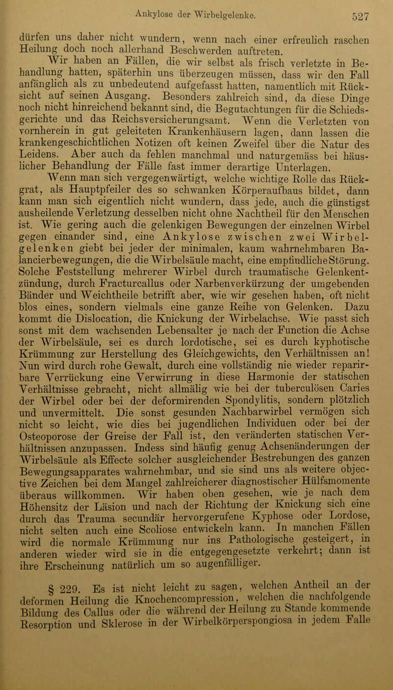 dürfen uns daher nicht wundern, wenn nach einer erfreulich raschen Heilung doch noch allerhand Beschwerden auftreten. Wir haben an Fällen, die wir selbst als frisch verletzte in Be- handlung hatten, späterhin uns überzeugen müssen, dass wir den Fall anfänglich als zu unbedeutend aufgefasst hatten, namentlich mit Bück- sicht auf seinen Ausgang. Besonders zahlreich sind, da diese Dinge noch nicht hinreichend bekannt sind, die Begutachtungen für die Schieds- gerichte und das Beichsversicherungsamt. W^enn die Verletzten von vornherein in gut geleiteten Krankenhäusern lagen, dann lassen die krankengeschichtlichen Notizen oft keinen Zweifel über die Natur des Leidens. Aber auch da fehlen manchmal und naturgemäss bei häus- licher Behandlung der Fälle fast immer derartige Unterlagen. Wenn man sich vergegenwärtigt, welche wichtige Bolle das Bück- grat, als Hauptpfeiler des so schwanken Körperaufbaus bildet, dann kann man sich eigentlich nicht wundern, dass jede, auch die günstigst ausheilende Verletzung desselben nicht ohne Nachtheil für den Menschen ist. Wie gering auch die gelenkigen Bewegungen der einzelnen Wirbel gegen einander sind, eine Ankylose zwischen zwei Wirbel- gelenken giebt bei jeder der minimalen, kaum wahrnehmbaren Ba- lancierbewegungen, die die Wirbelsäule macht, eine empfindliche Störung. Solche Feststellung mehrerer Wirbel durch traumatische Gelenkent- zündung, durch Fracturcallus oder Narbenverkürzung der umgebenden Bänder und Weichtheile betrifft aber, wie wir gesehen haben, oft nicht blos eines, sondern vielmals eine ganze Beihe von Gelenken. Dazu kommt die Dislocation, die Knickung der Wirbelachse. Wie passt sich sonst mit dem wachsenden Lebensalter je nach der Function die Achse der Wirbelsäule, sei es durch lordotische, sei es durch kyphotische Krümmung zur Herstellung des Gleichgewichts, den Verhältnissen an! Nun wird durch rohe Gewalt, durch eine vollständig nie wieder reparir- bare Verrückung eine Verwirrung in diese Harmonie der statischen Verhältnisse gebracht, nicht allmälig wie bei der tuberculösen Caries der Wirbel oder bei der deformirenden Spondylitis, sondern plötzlich und unvermittelt. Die sonst gesunden Nachbarwirbel vermögen sich nicht so leicht, wie dies bei jugendlichen Individuen oder bei der Osteoporose der Greise der Fall ist, den veränderten statischen Ver- hältnissen anzupassen. Indess sind häufig genug Achsenänderungen der Wirbelsäule als Effecte solcher ausgleichender Bestrebungen des ganzen Bewegungsapparates wahrnehmbar, und sie sind uns als weitere objec- tive Zeichen bei dem Mangel zahlreicherer diagnostischer Hülfsmomente überaus willkommen. Wir haben oben gesehen, wie je nach dem Höhensitz der Läsion und nach der Bichtung der Knickung sich eine durch das Trauma secundär hervorgerufene Kyphose oder Lordose, nicht selten auch eine Scoliose entwickeln kann. In manchen Fällen wird die normale Krümmung nur ins Pathologische gesteigeit, in anderen wieder wird sie in die entgegengesetzte veikehlt; dann ist ihre Erscheinung natürlich um so augenfälliger. S 229. Es ist nicht leicht zu sagen, welchen Antheil an der deformen Heilung die Knochencompression, welchen die nachfolgende Bildung des Callus oder die während der Heilung zu Stande kommende Besorption und Sklerose in der Wirbelkörperspongiosa m jedem Falle