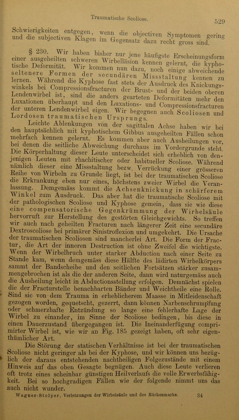 529 a'äs ä? ää* seltenere“ Ln l! T dazu’ noch einiSe abweichende seltenere formen der secundaren Missstaltung kennen zu lernen Wahrend die Kyphose fast stets der Ausdruck des KnXn/s- winkels bei Compressionsfracturen der Brust- und der beiden obefen Lendenwnbel ist sind che anders gearteten Deformitäten mehr den Luxationen überhaupt und den Luxations- und Oompressionsfrach.ren der unteren Lendenwirbel eigen. Wir begegnen auch Scoliosen Z Lordosen traumatischen Ursprungs Leichte Ablenkungen von der sagittalen Achse haben wir bei den hauptsächlich mit kyphotischem Gibbus ausgeheilten Fällen schon mehrfach kennen gelernt. Es kommen aber auch Ausheilungen vor bei denen che seitliche Abweichung durchaus im Vordergründe steht Die Körperhaltung dieser Leute unterscheidet sich erheblich von den- jemgen Leuten mit rhachitischer oder habitueller Scoliose. Während nämlich dieser eine Missstaltung bezw. Verrückung einer grösseren edie von Wirbeln zu Grunde liegt, ist bei der traumatischen Scoliose die Erkrankung eben nur eines, höchstens zweier Wirbel die Veran- lassung. Demgemäss kommt die Achsenknickung in schärferem Winkel zum Ausdruck. Das aber hat die traumatische Scoliose mit der pathologischen Scoliose und Kyphose gemein, dass sie wie diese eine compensatorische Gegenkrümmung der Wirbelsäule hervorruft zur Herstellung des gestörten Gleichgewichts. So treffen wir auch nach geheilten Eracturen nach längerer Zeit eine secundäre Dextroscoliose bei primärer Sinistroflexion und umgekehrt. Die Ursache der traumatischen Scoliosen sind mancherlei Art. Die Form der Frac- tur, die Art der inneren Destruction ist ohne Zweifel die wichtigste. Wenn der Wirbelbruch unter starker Abduction nach einer Seite zu Stande kam, wenn demgemäss diese Hälfte des lädirten Wirbelkörpers sammt der Bandscheibe und den seitlichen Fortsätzen stärker zusam- mengebrochen ist als die der anderen Seite, dann wird naturgemäss auch die Ausheilung leicht in Abductionsstellung erfolgen. Demnächst spielen die der Fracturstelle benachbarten Bänder und Weichtheile eine Bolle. Sind sie von dem Trauma in erheblicherem Maasse in Mitleidenschaft gezogen worden, gequetscht, gezerrt, dann können Karbenschrumpfung oder schmerzhafte Entzündung so lange eine fehlerhafte Lage der Wirbel zu einander, im Sinne der Scoliose bedingen, bis diese in einen Dauerzustand übergegangen ist. Die Ineinanderfügung compri- mirter Wirbel ist, wie wir an Fig. 185 gezeigt haben, oft sehr eigen- tümlicher Art. Die Störung der statischen Verhältnisse ist bei der traumatischen Scoliose nicht geringer als bei der Kyphose, und wir können uns bezüg- lich der daraus entstehenden nachtheiligen Folgezustände mit einem Hinweis auf das oben Gesagte begnügen. Auch diese Leute verlieren oft trotz eines scheinbar günstigen Heil Verlaufs die volle Erwerbsfähig- keit. Bei so hochgradigen Fällen wie der folgende nimmt uns das auch nicht wunder. Wagner-Stolper, Verletzungen der Wirbelsäule und des Rückenmarks. 34