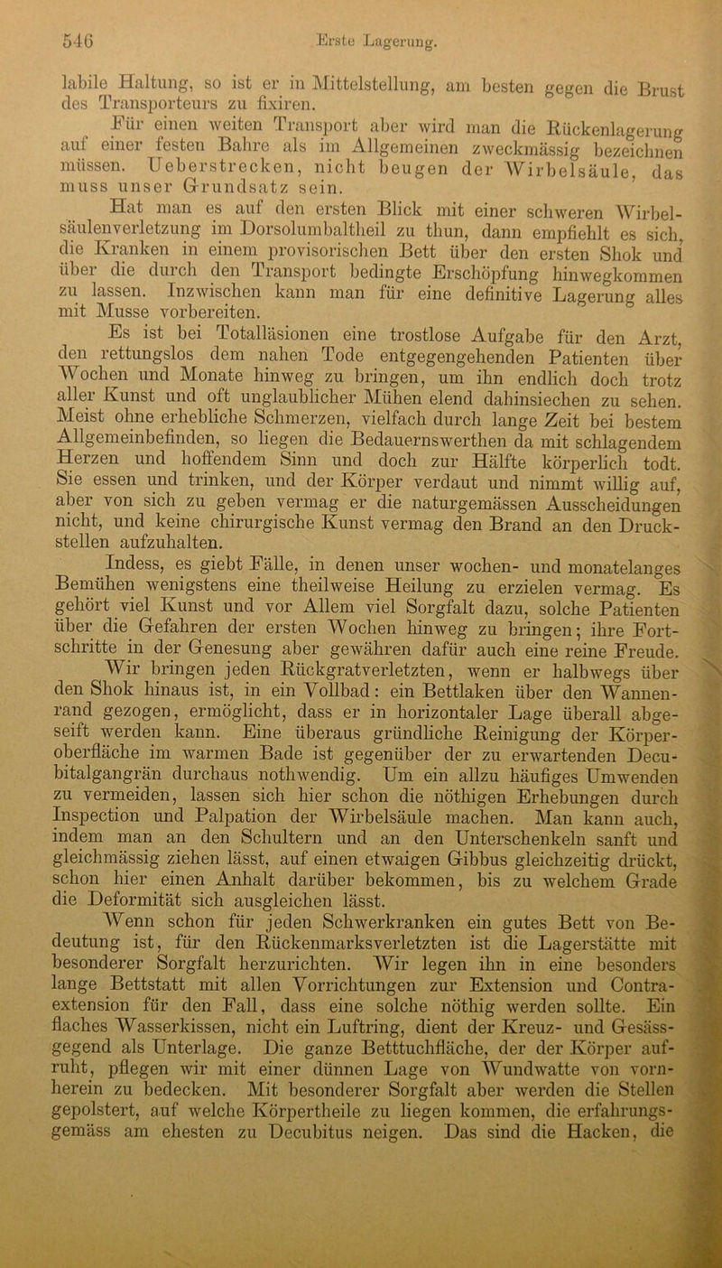labile Haltung, so ist er in Mittelstellung, am besten gegen die Brust des Transporteurs zu fixiren. bür einen weiten Transport aber wird man die Bückenlagerung aui einei festen Bahre als im Allgemeinen zweckmässig bezeichnen müssen. Ueberstrecken, nicht beugen der Wirbelsäule das muss unser Grundsatz sein. Hat man es auf den ersten Blick mit einer schweren Wirbel- säulenverletzung im Dorsolumbaltlieil zu thun, dann empfiehlt es sich, die Kranken in einem provisorischen Bett über den ersten Sliok und übei die durch den Transport bedingte Erschöjfiung hinwegkommen zu lassen. Inzwischen kann man für eine definitive Lagerung alles mit Müsse vorbereiten. Es ist bei Totalläsionen eine trostlose Aufgabe für den Arzt den rettungslos dem nahen Tode entgegengehenden Patienten über Wochen und Monate hinweg zu bringen, um ihn endlich doch trotz aller Kunst und oft unglaublicher Mühen elend dahinsiechen zu sehen. Meist ohne erhebliche Schmerzen, vielfach durch lange Zeit bei bestem Allgemeinbefinden, so liegen die Bedauernswerthen da mit schlagendem Herzen und hoffendem Sinn und doch zur Hälfte körperlich todt. Sie essen und trinken, und der Körper verdaut und nimmt willig auf, aber von sich zu geben vermag er die naturgemässen Ausscheidungen nicht, und keine chirurgische Kunst vermag den Brand an den Druck- stellen aufzuhalten. Indess, es giebt Eälle, in denen unser wochen- und monatelanges Bemühen wenigstens eine theilweise Heilung zu erzielen vermag. Es gehört viel Kunst und vor Allem viel Sorgfalt dazu, solche Patienten über die Gefahren der ersten Wochen hinweg zu bringen; ihre Fort- schritte in der Genesung aber gewähren dafür auch eine reine Freude. Wir bringen jeden Biickgratverletzten, wenn er halbwegs über den Shok hinaus ist, in ein Vollbad: ein Bettlaken über den Wannen- rand gezogen, ermöglicht, dass er in horizontaler Lage überall abge- seift werden kann. Eine überaus gründliche Peinigung der Körper- oberfläche im warmen Bade ist gegenüber der zu erwartenden Decu- bitalgangrän durchaus nothwendig. Um ein allzu häufiges Umwenden zu vermeiden, lassen sich hier schon die nöthigen Erhebungen durch Inspection und Palpation der Wirbelsäule machen. Man kann auch, indem man an den Schultern und an den Unterschenkeln sanft und gleichmässig ziehen lässt, auf einen etwaigen Gibbus gleichzeitig drückt, schon hier einen Anhalt darüber bekommen, bis zu welchem Grade die Deformität sich ausgleichen lässt. Wenn schon für jeden Schwerkranken ein gutes Bett von Be- deutung ist, für den Bückenmarksverletzten ist die Lagerstätte mit besonderer Sorgfalt herzurichten. Wir legen ihn in eine besonders lange Bettstatt mit allen Vorrichtungen zur Extension und Contra- extension für den Fall, dass eine solche nöthig werden sollte. Ein flaches Wasserkissen, nicht ein Luftring, dient der Kreuz- und Gesäss- gegend als Unterlage. Die ganze Betttuchfläche, der der Körper auf- ruht, pflegen wir mit einer dünnen Lage von Wundwatte von vorn- herein zu bedecken. Mit besonderer Sorgfalt aber werden die Stellen gepolstert, auf welche Körpertheile zu liegen kommen, die erfahrungs- gemäss am ehesten zu Decubitus neigen. Das sind die Hacken, die