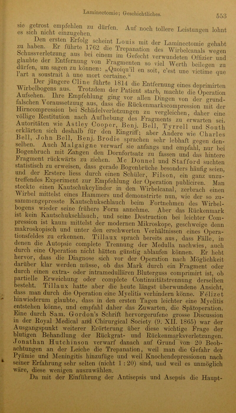 553 es8 sfch'S^r^zugehen!1 C'Urfen' Af noch toliere LeistunSen lohnt zu haben. llwÄnra dfe Treplmtion ^^bf0™]8 g0hab‘ Schussverletzung aus bei einen, nn Seht rtl JdSwtieTS glaubte der Entfernung von Fragmenten so viel Wert], beilegen zu dürfen, um sagen zu können: „Quoiqu’il en seit, c’eet une v.ctime que lart a soustrait a une mort certaine.“ 1 Der jüngere Cline führte 1814 die Entfernung eines denrimirten Wirbelbogens aus. Trotzdem der Patient starb, machte die Operation Aufsehern Ihre Empfehlung ging vor allen Dingen von der grund- a sc len Voraussetzung aus dass die Rückenmarkscompression mit der bei SiG1 Ade]re:l etZUllgen 211 vergleichen, daher eine a + * ■ -Restitution nach Aufhebung des Fragments zu erwarten sei. Autoritäten wie Astley Cooper Benj. Bell, Tyrrell und South erklärten sich deshalb für den Eingriff; aber Andere wie Charles Beil, John Bell, Benj. Brodle sprachen sehr lebhaft gegen den- selben. Auch Malgaigne verwarf sie anfangs und empfahl, nur bei Bogenbruch mit Zangen den Dornfortsatz zu fassen und das hintere kragment rückwärts zu ziehen. Mc Donnel und Stafford suchten statistisch zu erweisen, dass gerade Bogenbrüche besonders häufig seien, und der Erstere liess durch einen Schüler, Filson, ein ganz unzu- treffendes Experiment zur Empfehlung der Operation publiciren. Man steckte einen Kautschukcylinder in den Wirbelcanal, zerbrach einen Wirbel mittelst eines Hammers und demonstrirte nun, wie der so zu- samm engepi esste Kautschukschlauch beim Fortnehmen des Wirbel- bogens wieder seine frühere Form annehme. Aber das Rückenmark ist kein Kautschukschlauch, und seine Destruction bei leichter Com- piession ist kaum mittelst der modernen Mikroskope, geschweige denn makroskopisch und unter den erschwerten Verhältnissen eines Opera- tionsfeldes zu erkennen. Tillaux sprach bereits aus, dass Fälle, in denen die Autopsie complete Trennung der Medulla nachwies, auch duich eine Operation nicht hätten günstig ablaufen können. Er hebt hervor, dass die Diagnose sich vor der Operation nach Möglichkeit darüber klar werden müsse, ob das Mark durch ein Fragment oder durch einen extra- oder intramedullären Bluterguss comprimirt ist, ob partielle Erweichung oder complete Continuitätstrennung derselben besteht. Tillaux hatte aber die heute längst überwundene Ansicht, dass man durch die Operation eine Myelitis verhindern könne. Felizet hinwiederum glaubte, dass in den ersten Tagen leichter eine Myelitis entstehen könne, und empfahl daher das Zuwarten, die Spätoperation. Eine durch Sam. G-ordon’s Schrift hervorgerufene grosse Discussion in der Royal Medical and Chirurgical Society (9. XII. 1865) war der Ausgangspunkt weiterer Erörterung über diese wichtige Frage der blutigen Behandlung der Rückgrat- und Rückenmarksverletzungen. Jonathan Hutchinson verwarf danach auf Grund von 20 Beob- achtungen an der Leiche die Trepanation, weil man die Gefahr der Pyämie und Meningitis hinzufüge und weil Knochendepressionen nach seiner Erfahrung sehr selten (nicht 1 : 20) sind, und weil es unmöglich wäre, diese wenigen auszuwählen. Da mit der Einführung der Antisepsis und Asepsis die Haupt-