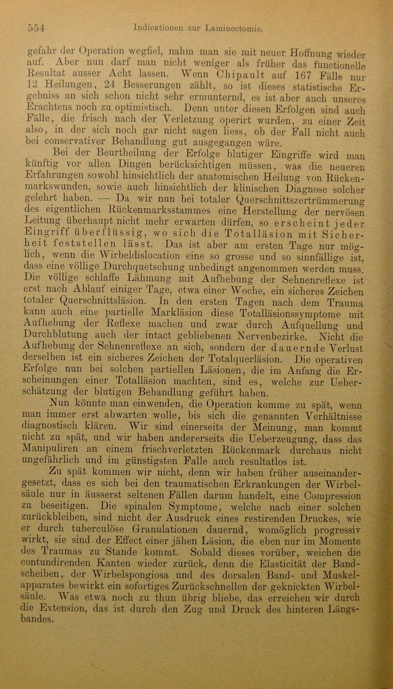 gefahr der Operation wegfiel, nahm man sie mit neuer Hoffnung wieder auf. Aber nun darf man nicht weniger als früher das functioneile Resultat ausser Acht lassen. Wenn Chipault auf 167 Fälle nur 12 Heilungen, 24 Besserungen zählt, so ist dieses statistische Er- gebnis an sich schon nicht sehr ermunternd, es ist aber auch unseres Erachtens noch zu optimistisch. Denn unter diesen Erfolgen sind auch Fälle, die frisch nach der Verletzung operirt wurden, zu einer Zeit also, in der sich noch gar nicht sagen liess, ob der Fall nicht auch bei conservativer Behandlung gut ausgegangen wäre. Bei der Beurtheilung der Erfolge blutiger Eingriffe wird man künftig yoi allen Dingen berücksichtigen müssen, was die neueren Erfahrungen sowohl hinsichtlich der anatomischen Heilung von Rücken- markswunden, sowie auch hinsichtlich der klinischen Diagnose solcher gelehrt haben. — Da wir nun bei totaler Querschnittszertrümmerung des eigentlichen Rückenmarksstammes eine Herstellung der nervösen Leitung überhaupt nicht mehr erwarten dürfen, so erscheint jeder Eingriff überflüssig, wo sich die Totalläsion mit Sicher- heit feststellen lässt. Das ist aber am ersten Tage nur mög- lich, wenn die Wirbeldislocation eine so grosse und so sinnfällige ist, dass eine völlige Durchquetschung unbedingt angenommen werden muss. Die völlige schlaffe Lähmung mit Aufhebung der Sehnenreflexe ist erst nach Ablauf einiger Tage, etwa einer Woche, ein sicheres Zeichen totaler Querschnittsläsion. In den ersten Tagen nach dem Trauma kann auch eine partielle Markläsion diese Totalläsionssynrptome mit Aufhebung der Reflexe machen und zwar durch Aufquellung und Durchblutung auch der intact gebliebenen Nervenbezirke. Hiebt die Aufhebung der Sehnenreflexe an sich, sondern der dauernde Verlust derselben ist ein sicheres Zeichen der Totalquerläsion. Die operativen Erfolge nun bei solchen partiellen Läsionen, die im Anfang die Er- scheinungen einer Totalläsion machten, sind es, welche zur Ueber- schätzung der blutigen Behandlung geführt haben. Nun könnte man einwenden, die Operation komme zu spät, wenn man immer erst ab warten wolle, bis sich die genannten Verhältnisse diagnostisch klären. Wir sind einerseits der Meinung, man kommt nicht zu spät, und wir haben andererseits die Ueberzeugung, dass das Manipuliren an einem frisch verletzten Rückenmark durchaus nicht ungefährlich und im günstigsten Falle auch resultatlos ist. Zu spät kommen wir nicht, denn wir haben früher auseinander- gesetzt, dass es sich bei den traumatischen Erkrankungen der Wirbel- säule nur in äusserst seltenen Fällen darum handelt, eine Compression zu beseitigen. Die spinalen Symptome, welche nach einer solchen Zurückbleiben, sind nicht der Ausdruck eines restirenden Druckes, wie er durch tuberculöse Granulationen dauernd, womöglich progressiv wirkt, sie sind der Effect einer jähen Läsion, die eben nur im Momente des Traumas zu Stande kommt. Sobald dieses vorüber, weichen die contundirenden Kanten wieder zurück, denn die Elasticität der Band- scheiben, der Wirbelspongiosa und des dorsalen Band- und Muskel- apparates bewirkt ein sofortiges Zurückschnellen der geknickten Wirbel- säule. Was etwa noch zu thun übrig bliebe, das erreichen wir durch die Extension, das ist durch den Zug und Druck des hinteren Längs- bandes.