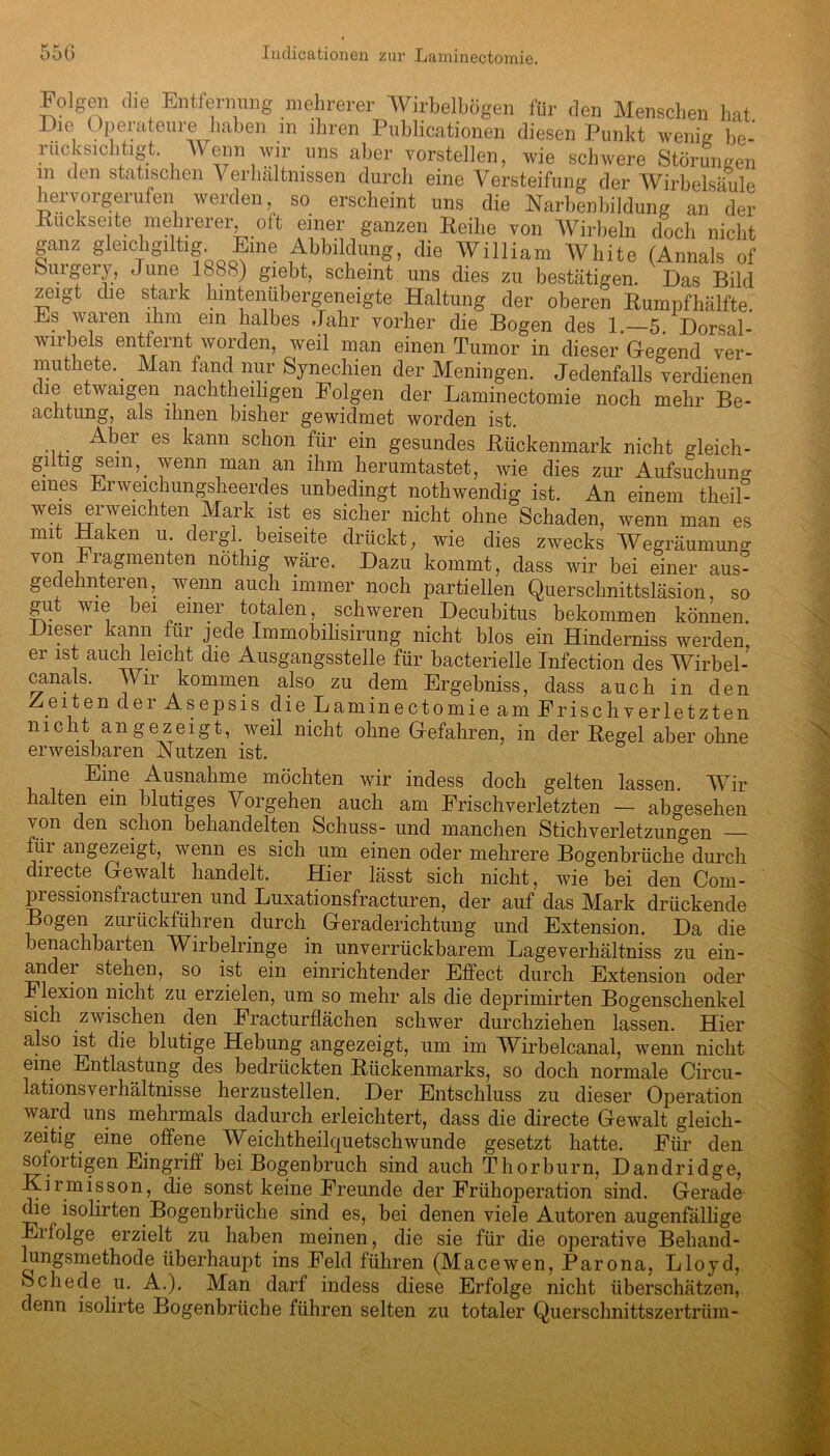 Folgen die Entfernung mehrerer Wirbellögen für den Menschen hat Die Operateure haben m ihren Publikationen diesen Punkt wenig be- rücksichtigt Wenn wir uns aber vorstellen, wie schwere Störungen in den statischen Verhältnissen durch eine Versteifung der Wirbelsäule hervorgerufen werden, so erscheint uns die Narbenbildung an der Ruckseite mehrerer oft einer ganzen Reihe von Wirbeln doch nicht ganz gleichgiltig. Eine Abbildung, die William White (Annals of Suigery, June 1888) giebt, scheint uns dies zu bestätigen. Das Bild zeigt die stark hintenübergeneigte Haltung der oberen Rumpfhälfte. Es waien ihm ein halbes »Jahr vorher die Bogen des 1.—5. Dorsal- wirbels entfernt worden, weil man einen Tumor in dieser’Hegend ver- muthete. Man fand nur Synechien der Meningen. Jedenfalls verdienen die etwaigen nachtheiligen Folgen der Larninectomie noch mehr Be- achtung, als ihnen bisher gewidmet worden ist. Aber es kann schon für ein gesundes Rückenmark nicht gleich- gültig sein, _ wenn man an ihm herumtastet, wie dies zur Aufsuchung eines Erweichungsheerdes unbedingt nothwendig ist. An einem theil- weis erweichten Mark ist es sicher nicht ohne Schaden, wenn man es mit Haken u. dergl. beiseite drückt, wie dies zwecks Wegräummm von Fragmenten nöthig wäre. Dazu kommt, dass wir bei einer aus- gecehnteien, wenn auch immer noch partiellen Querschnittsläsion, so gilt wie bei einer totalen, schweren Decubitus bekommen können. Dieser kann für jede Immobilisirung nicht blos ein Hinderniss werden, ei ist auch leicht die Ausgangsstelle für bacterielle Infection des Wirbel- canals. Wir kommen also zu dem Ergebniss, dass auch in den Zeiten der Asepsis die Larninectomie am Frischverletzten nicht angezeigt, weil nicht ohne Gefahren, in der Regel aber ohne erweisbaren Nutzen ist. Eine Ausnahme möchten wir indess doch gelten lassen. Wir halten ein blutiges Vorgehen auch am Frischverletzten — abgesehen von den schon behandelten Schuss- und manchen Stich Verletzungen — flii angezeigt, wenn es sich um einen oder mehrere Bogenbrüche durch directe Gewalt handelt. Hier lässt sich nicht, wie bei den Com- pi essionsfiactui eil und Luxationsfracturen, der auf das Mark drückende Bogen ziirückführen durch Geraderichtung und Extension. Da die benachbarten Wirbelringe in unverrückbarem Lageverhältniss zu ein- andei stehen, so ist ein einrichtender Effect durch Extension oder Flexion nicht zu erzielen, um so mehr als die deprimirten Bogenschenkel sich zwischen den Fracturflächen schwer durchziehen lassen. Hier also ist die blutige Hebung angezeigt, um im Wirbelcanal, wenn nicht eine Entlastung des bedrückten Rückenmarks, so doch normale Circu- lationsverhältnisse herzustellen. Der Entschluss zu dieser Operation ward uns mehrmals dadurch erleichtert, dass die directe Gewalt gleich- zeitig eine offene Weichtheilquetschwunde gesetzt hatte. Für den sofortigen Eingriff bei Bogenbruch sind auch Thorburn, Dandridge, Kirmisson, die sonst keine Freunde der Frühoperation sind. Gerade die isolirten Bogenbrüche sind es, bei denen viele Autoren augenfällige Ei folge erzielt zu haben meinen, die sie für die operative Behand- lungsmethode überhaupt ins Feld führen (Macewen, Parona, Lloyd, Schede u. A.). Man darf indess diese Erfolge nicht überschätzen, denn isolirte Bogenbrüche führen selten zu totaler Querschnittszertriim-