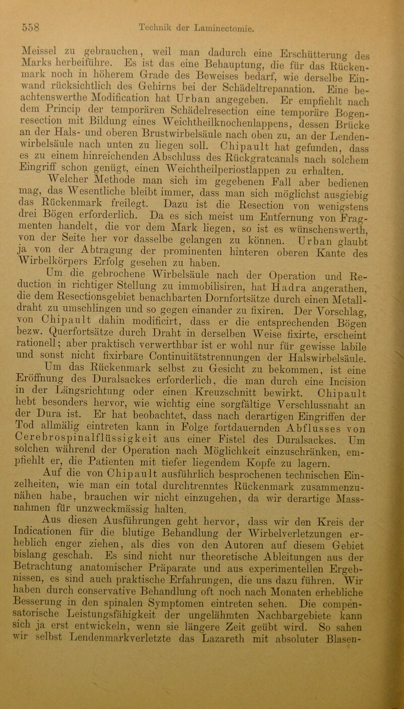 Meissei zu gebrauchen, weil man dadurch eine Erschütterung des Marks herbeiführe. Es ist das eine Behauptung, die für das Rücken- mark noch in höherem Grade des Beweises bedarf, wie derselbe Ein- wand rücksichtlich des Gehirns bei der Schädeltrepanation. Eine be- achtenswerthe Modification hat Urban angegeben. Er empfiehlt nach dem Princip der temporären Schädelresection eine temporäre Bogen- resection mit Bildung eines Weichtheilknochenlappens, dessen Brücke an der Hals- und oberen Brustwirbelsäule nach oben zu, an der Lenden- viibelsäule nach unten zu liegen soll. Chipault hat gefunden, dass es zu einem hinreichenden Abschluss des Rückgratcanals nach solchem Eingriff schon genügt, einen Weichtheilperiostlappen zu erhalten. Welcher Methode man sich im gegebenen Eall aber bedienen mag, das Wesentliche bleibt immer, dass man sich möglichst ausgiebig das. Rückenmark freilegt. Dazu ist die Resection von wenigstens drei Bögen erforderlich. Da es sich meist um Entfernung von Frag- menten handelt, die vor dem Mark liegen, so ist es wünschenswerth, von dei Seite her vor dasselbe gelangen zu können. Urban glaubt ja von der Abtragung der prominenten hinteren oberen Kante des Wirbelkörpers Erfolg gesehen zu haben. Um die gebrochene Wirbelsäule nach der Operation und Re- duction in richtiger Stellung zu immobilisiren, hat Hadra angerathen. die dem Resectionsgebiet benachbarten Dornfortsätze durch einen Metall- draht zu umschlingen und so gegen einander zu fixiren. Der Vorschlag, von Chipault dahin modificirt, dass er die entsprechenden Bögen bezw. Querfortsätze durch Draht in derselben Weise fixirte, erscheint lationell, aber praktisch verwerthbar ist er wohl nur für gewisse labile und sonst nicht fixirbare Continuitätstrennungen der Halswirbelsäule. Um das Rückenmark selbst zu Gesicht zu bekommen, ist eine Eröffnung. des Duralsackes erforderlich, die man durch eine Incision in der Längsrichtung oder einen Kreuzschnitt bewirkt. Chipault hebt besonders hervor, wie wichtig eine sorgfältige Verschlussnaht an der Dura ist. Er hat beobachtet, dass nach derartigen Eingriffen der Tod allmälig eintreten kann in Folge fortdauernden Abflusses von Cerebrospinalflüssigkeit aus einer Fistel des Duralsackes. Um solchen während der Operation nach Möglichkeit einzuschränken, em- pfiehlt er, die Patienten mit tiefer liegendem Kopfe zu lagern. Auf die von Chipault ausführlich besprochenen technischen Ein- zelheiten, wie man ein total durchtrenntes Rückenmark zusammenzu- nähen habe, brauchen wir nicht einzugehen, da wir derartige Mass- nahmen für unzweckmässig halten. Aus diesen Ausführungen geht hervor, dass wir den Kreis der Indicationen für die blutige Behandlung der Wirbelverletzungen er- heblich enger ziehen, als dies von den Autoren auf diesem Gebiet bislang geschah. Es sind nicht nur theoretische Ableitungen aus der Betrachtung anatomischer Präparate und aus experimentellen Ergeb- nissen, es sind auch praktische Erfahrungen, die uns dazu führen. Wir haben durch conservative Behandlung oft noch nach Monaten erhebliche Besserung in den spinalen Symptomen eintreten sehen. Die compen- satorische Leistungsfähigkeit der ungelähmten Nachbargebiete kann sich ja erst entwickeln, wenn sie längere Zeit geübt wird. So sahen wir selbst Lendenmark verletzte das Lazareth mit absoluter Blasen-