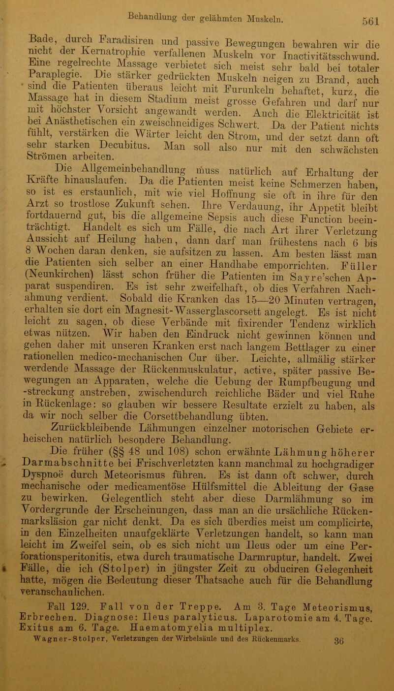 Behandlung der gelähmten Muskeln. 5(32 ^afac^^.ren unc^ Passive Bewegungen bewahren wir die nicht der Kernatrophie verfallenen Muskeln vor Inactivitätsschwund. Eine regelrechte Massage verbietet sich meist sehr bald bei totaler Paraplegie. Die starker gedrückten Muskeln neigen zu Brand, auch sind die Patienten überaus leicht mit Purunkein behaftet, kurz, die Massage hat in diesem Stadium meist grosse Gefahren und darf nur mit höchster Vorsicht angewandt werden. Auch die Elektricität ist bei Anästhetischen ein zweischneidiges Schwert. Da der Patient nichts fühlt, verstärken die Wärter leicht den Strom, und der setzt dann oft sehr starken Decubitus. Man soll also nur mit den schwächsten Strömen arbeiten. . _Allgemeinbehandlung muss natürlich auf Erhaltung der Kiafte hinauslaufen. Da die Patienten meist keine Schmerzen haben so ist es erstaunlich, mit wie viel Hoffnung sie oft in ihre für den Aizt so ti ostlose Zukunft sehen. Ihre Verdauung, ihr Appetit bleibt foitdauemd gut, bis die allgemeine Sepsis auch diese Function beein- tiächtigt. Handelt es sich um Fälle, die nach Art ihrer Verletzung’ Aussicht auf Heilung haben, dann darf man frühestens nach 6 bis 8 Wochen daran denken, sie aufsitzen zu lassen. Am besten lässt man die Patienten sich selber an einer Handhabe emporrichten. Füller (Neunkiichen) lässt schon früher die Patienten im Sayre’schen Ap- parat suspendiren. Es ist sehr zweifelhaft, ob dies Verfahren Nach- ahmung veidient. Sobald die Kranken das 15—20 Minuten vertragen, erhalten sie dort ein Magnesit-Wasserglascorsett angelegt. Es ist nicht leicht zu sagen, ob diese Verbände mit fixirender Tendenz wirklich etwas nützen. Wir haben den Eindruck nicht gewinnen können und gehen daher mit unseren Kranken erst nach langem Bettlager zu einer rationellen medico-mechanischen Cur über. Leichte, allmälig stärker werdende Massage der Kückenmuskulatur, active, später passive Be- wegungen an Apparaten, welche die Uebung der Kumpfbeugung und -Streckung anstreben, zwischendurch reichliche Bäder und viel Kühe in Kückenlage: so glauben wir bessere Resultate erzielt zu haben, als da wir noch selber die Corsettbehandlung übten. Zurückbleibende Lähmungen einzelner motorischen Gebiete er- heischen natürlich besondere Behandlung. Die früher (§§ 48 und 108) schon erwähnte Lähmung höherer Darmabschnitte bei Frisch verletzten kann manchmal zu hochgradiger Dyspnoe durch Meteorismus führen. Es ist dann oft schwer, durch mechanische oder medicamentöse Hülfsmittel die Ableitung der Gase zu bewirken. Gelegentlich steht aber diese Darmlähmung so im Vordergründe der Erscheinungen, dass man an die ursächliche Kücken - marksläsion gar nicht denkt. Da es sich überdies meist um complicirte, in den Einzelheiten unaufgeklärte Verletzungen handelt, so kann man leicht im Zweifel sein, ob es sich nicht um Ileus oder um eine Per- forationsperitonitis, etwa durch traumatische Darmruptur, handelt. Zwei Fälle, die ich (Stolper) in jüngster Zeit zu obduciren Gelegenheit hatte, mögen die Bedeutung dieser Thatsache auch für die Behandlung veranschaulichen. Pall 129. Fall von der Treppe. Am 3. Tage Meteorismus, Erbrechen. Diagnose: Ileus paralyticus. Laparotomie am 4. Tage. Exitus am 6. Tage. Haematomyelia multiplex. Wagner-Stolper, Verletzungen der Wirbelsäule und des Rückenmarks. 36