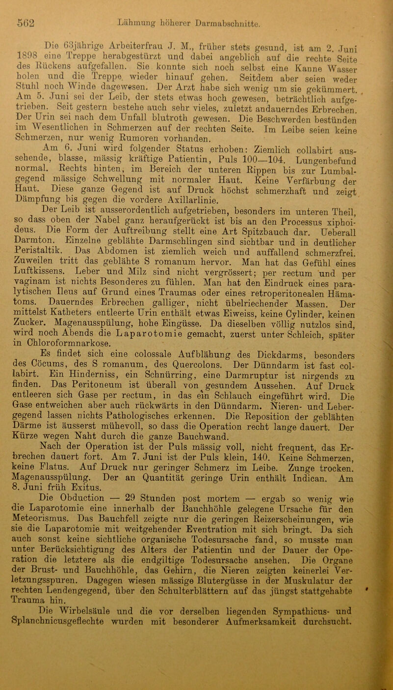 Die 63jährige Arbeiterfrau J. M., früher stets gesund, ist am 2. Juni 1898 eine Treppe herabgestürzt und dabei angeblich auf die rechte Seite des Rückens aufgefallen. Sie konnte sich noch selbst eine Kanne Wasser holen und die Treppe, wieder hinauf gehen. Seitdem aber seien weder Stuhl noch Winde dagewesen. Der Arzt habe sich wenig um sie gekümmert. Am 5. Juni sei der Leib, der stets etwas hoch gewesen, beträchtlich aufge- trieben. Seit gestern bestehe auch sehr vieles, zuletzt andauerndes Erbrechen. Der Urin sei nach dem Unfall blutroth gewesen. Die Beschwerden bestünden im Wesentlichen in Schmerzen auf der rechten Seite. Im Leibe seien keine Schmerzen, nur wenig Rumoren vorhanden. Am 6. Juni wird folgender Status erhoben: Ziemlich collabirt aus- sehende, blasse, massig kräftige Patientin, Puls 100—104. Lungenbefund normal. Rechts hinten, im Bereich der unteren Rippen bis zur° Lumbal- gegend massige Schwellung mit normaler Haut. Keine Verfärbung der Haut. Diese ganze Gegend ist auf Druck höchst schmerzhaft und zeigt Dämpfung bis gegen die vordere Axillarlinie. Der Leib ist ausserordentlich aufgetrieben, besonders im unteren Theil, so dass oben der Nabel ganz heraufgerückt ist bis an den Processus xiphoi- deus. Die Form der Auftreibung stellt eine Art Spitzbauch dar. Ueberall Darmton. Einzelne geblähte Darmschlingen sind sichtbar und in deutlicher Peiistaltik. Das Abdomen ist ziemlich weich und auffallend schmerzfrei. Zuweilen tritt das geblähte S romanum hervor. Man hat das Gefühl eines Luftkissens. Leber und Milz sind nicht vergrössert; per rectum und per vaginam ist nichts Besonderes zu fühlen. Man hat den Eindruck eines para- lytischen Ileus auf Grund eines Traumas oder eines retroperitonealen Häma- toms. Dauerndes Erbrechen galliger, nicht übelriechender Massen. Der mittelst Katheters entleerte Urin enthält etwas Eiweiss, keine Cylinder, keinen Zucker. Magenausspülung, hohe Eingüsse. Da dieselben völlig nutzlos sind, wird noch Abends die Laparotomie gemacht, zuerst unter Schleich, später in Chloroformnarkose. Es findet sich eine colossale Aufblähung des Dickdarms, besonders des Cöcums, des S romanum, des Quercolons. Der Dünndarm ist fast col- labirt. Ein Hinderniss, ein Schnürring, eine Darmruptur ist nirgends zu finden. Das Peritoneum ist überall von gesundem Aussehen. Auf Druck entleeren sich Gase per rectum, in das ein Schlauch eingeführt wird. Die Gase entweichen aber auch rückwärts in den Dünndarm. Nieren- und Leber- gegend lassen nichts Pathologisches erkennen. Die Reposition der geblähten Därme ist äusserst mühevoll, so dass die Operation recht lange dauert. Der Kürze wegen Naht durch die ganze Bauchwand. Nach der Operation ist der Puls mässig voll, nicht frequent, das Er- brechen dauert fort. Am 7. Juni ist der Puls klein, 140. Keine Schmerzen, keine Flatus. Auf Druck nur geringer Schmerz im Leibe. Zunge trocken. Magenausspülung. Der an Quantität geringe Urin enthält Indican. Am 8. Juni früh Exitus. Die Obduction — 29 Stunden post mortem — ergab so wenig wie die Laparotomie eine innerhalb der Bauchhöhle gelegene Ursache für den Meteorismus. Das Bauchfell zeigte nur die geringen Reizerscheinungen, wie sie die Laparotomie mit weitgehender Eventration mit sich bringt. Da sich auch sonst keine sichtliche organische Todesursache fand, so musste man unter Berücksichtigung des Alters der Patientin und der Dauer der Ope- ration die letztere als die endgiltige Todesursache ansehen. Die Organe der Brust- und Bauchhöhle, das Gehirn, die Nieren zeigten keinerlei Ver- letzungsspuren. Dagegen wiesen mässige Blutergüsse in der Muskulatur der rechten Lendengegend, über den Schulterblättern auf das jüngst stattgehabte Trauma hin. Die Wirbelsäule und die vor derselben liegenden Sympathicus- und Splanchnicusgeflechte wurden mit besonderer Aufmerksamkeit durchsucht.