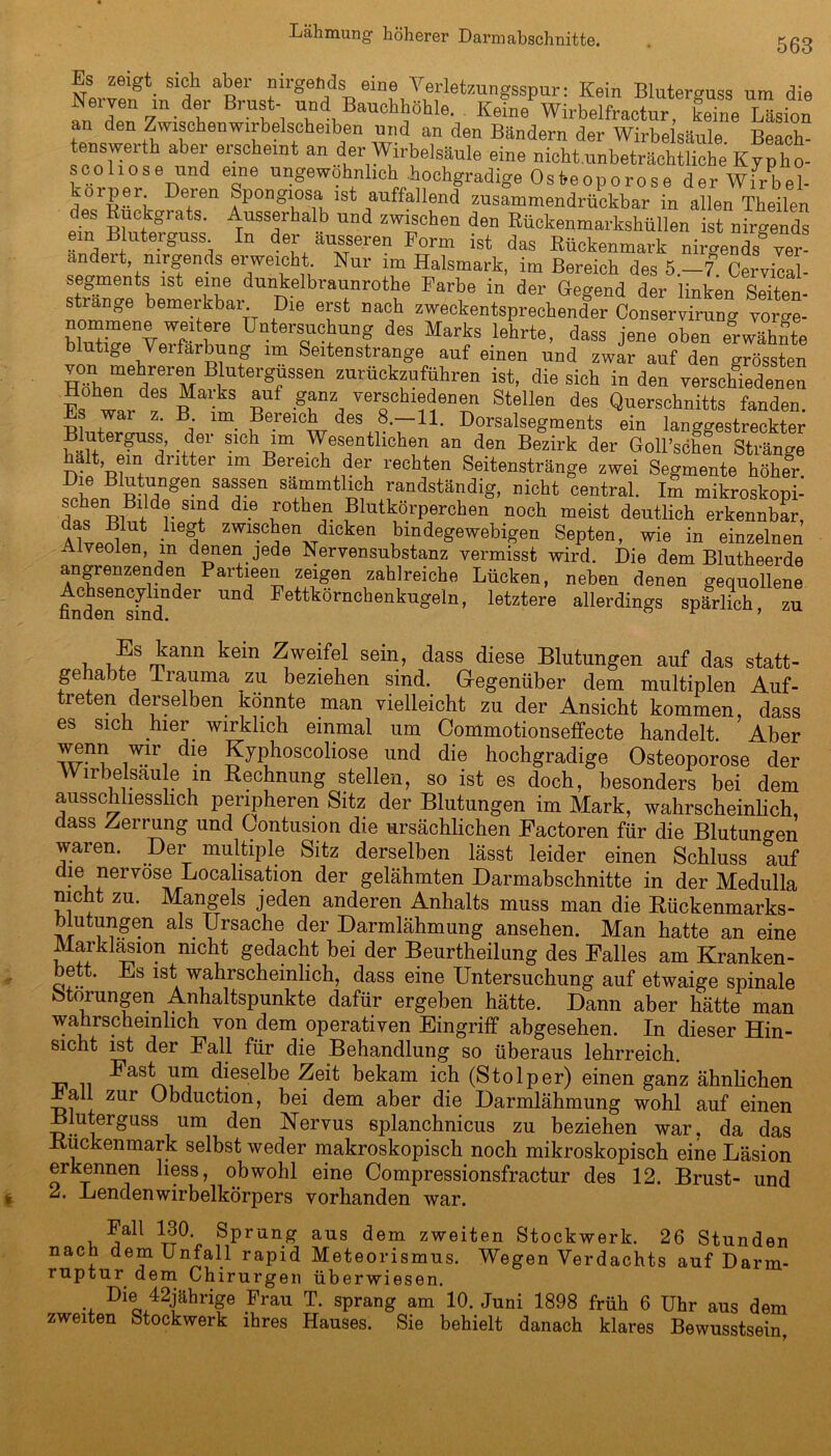 563 t n nirgends eine Verletzungsspur: Kein Bluterguss um die Nerven in der Brust- und Bauchhöhle. Keine Wirbelfractur, keine Läsion an den Zwischenwirbelscheiben und an den Bändern der Wirbelsäule Beach- enswerth aber erscheint an der Wirbelsäule eine nicht unbeträchtliche Kypho- scoliose und eine ungewöhnlich .hochgradige Osteoporose der Wirbel- Deren Spongiosa ist auffallend zusammendrückbar in allen Theilen des Rückgrats. Ausserhalb und zwischen den Rückenmarkshüllen ist nirgends ein Bluterguss In der äusseren Form ist das Rückenmark nirgends“ v«- andeit, nirgends ei weicht. Nur im Halsmark, im Bereich des 5—7 Cervical- segments ist eine duntelbraunrothe Farbe in der Gegend der linken SeUen- strange bemerkbar Die erst nach zweckentsprechender Conservirung vor“ blnBV«nvWp fe üateiTlUng deS Marks lehrte> dass J'ene oben «wähnte bluüge Verfärbung im Seitenstrange auf einen und zwar auf den grössten von mehreren Blutergüssen zurückzuführen ist, die sich in den verschiedenen TwUf “al!ks auf ganz, verschiedenen Stellen des Querschnitts fanden. s wai z. B. im Bereich des 8.—11. Dorsalsegments ein langgestreckter Bluterguss, der sich im Wesentlichen an den Bezirk der GoU’söhfn Stränge alt, em di ittei im Bei eich der rechten Seitenstränge zwei Segmente höher Di? B pS,Dge? nsa®s.en sammtlich randständig, nicht central. Im mikroskopi- dv S1fd dl-6 n°the? .BlutkörPerchen noch meist deutlich erkennbar, •ll6?t zwis°ken dicken bindegewebigen Septen, wie in einzelnen  lyeolen, m denen jede Nervensubstanz vermisst wird. Die dem Blutheerde angrenzenden Partieen zeigen zahlreiche Lücken, neben denen gequollene MeTsmdnder Und Fettkörnchenkugeln> letztere allerdings spärlich, zu 1 i?Smann ^we!fel se^np ^ass diese Blutungen auf das statt- gehabte Irauma zu beziehen sind. Gegenüber dem multiplen Auf- treten derselben könnte man vielleicht zu der Ansicht kommen, dass es sich hier wirklich einmal um Commotionseffecte handelt. Aber dlG Jyi!h0SC0li0se imd die hochgradige Osteoporose der irbelsaule in Rechnung stellen, so ist es doch, besonders bei dem ausschliesslich peripheren Sitz der Blutungen im Mark, wahrscheinlich, dass Zerrung und Contusion die ursächlichen Factoren für die Blutungen waren. Der multiple Sitz derselben lässt leider einen Schluss auf die nervöse Localisation der gelähmten Darmabschnitte in der Medulla nicht zu. Mangels jeden anderen Anhalts muss man die Rückenmarks- 1 V?®n • Vrsache der Barmlähmung ansehen. Man hatte an eine Marklasmn nicht gedacht bei der Beurtheilung des Falles am Kranken- bett. Es ist wahrscheinlich, dass eine Untersuchung auf etwaige spinale Storungen Anhaltspunkte dafür ergeben hätte. Dann aber hätte man wahrscheinlich von dem operativen Eingriff abgesehen. In dieser Hin- sicht ist der Fall für die Behandlung so überaus lehrreich. -ci n Fast dieselbe Zeit bekam ich (Stolper) einen ganz ähnlichen Lall zur Obduction, bei dem aber die Darmlähmung wohl auf einen Bluterguss um den Nervus eplanchnicus zu beziehen war, da das -Kuckenmark selbst weder makroskopisch noch mikroskopisch eine Läsion erkennen liess, obwohl eine Compressionsfractur des 12. Brust- und 2. Lendenwirbelkörpers vorhanden war. Fall 130 Sprung aus dem zweiten Stockwerk. 26 Stunden nach dem Unfall rapid Meteorismus. Wegen Verdachts auf Darm- ruptur dem Chirurgen überwiesen. Die 42jährige Frau T. sprang am 10. Juni 1898 früh 6 Uhr aus dem zweiten Stockwerk ihres Hauses. Sie behielt danach klares Bewusstsein,