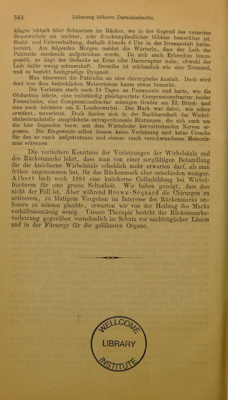klagte lebhaft über Schmerzen im Rücken, wo in der Gegend des untersten Brustwirbels ein leichter, sehr druckempfindlicher Gibbus bemerkbar ist Stuhl- und Urinverhaltung, deshalb Abends 6 Uhr in der Irrenanstalt kathe- terisirt. Am folgenden Morgen meldet die Wärterin, dass der Leib der Patientin zusehends aufgetrieben werde. Da sich auch Erbrechen hinzu- gesellt, so liegt der Gedanke an Ileus oder Darmruptur nahe, obwohl der Leib dafür wenig schmerzhaft. Derselbe ist schliesslich wie eine Trommel, und es besteht hochgradige Dyspnoö. Man überweist die Patientin an eine chirurgische Anstalt. Doch wird dort von dem bedrohlichen Meteorismus kaum etwas bemerkt. Die Verletzte starb nach 14 Tagen an Pneumonie und hatte, wie die Obduction lehrte, eine vollständig gleichgeartete Compressionsfractur beider Fersenbeine, _ eine Compressionsfractur mässigen Grades am 12. Brust- und eine noch leichtere am 2. Lendenwirbel. Das Mark war dabei, wie schon erwähnt, unverletzt. Doch fanden sich in der Nachbarschaft der Wirbel- säulenbruchstelle ausgedehnte extraperitoneale Blutungen, die sich auch um die hier liegenden bezw. aus dem Wirbelrohr hervortretenden Nerven er- gossen. Die Eingeweide selbst Hessen keine Verletzung und keine Ursache für den so rasch aufgetretenen und ebenso rasch verschwundenen Meteoris- mus erkennen Die vertieftere Kenntniss der Verletzungen der Wirbelsäule und des Rückenmarks lehrt, dass man von einer sorgfältigen Behandlung für die knöcherne Wirbelsäule erheblich mehr erwarten darf, als man früher angenommen hat, für das Rückenmark aber entschieden weniger. Albert hielt noch 1884 eine knöcherne Callusbildung bei Wirbel- fracturen für eine grosse Seltenheit. Wir haben gezeigt, dass dies nicht der Fall ist. Aber während Brown-Sequard die Chirurgen zu activerem, zu blutigem Vorgehen im Interesse des Rückenmarks an- feuern zu müssen glaubte, erwarten wir von der Heilung des Marks verhältnissmässig wenig. Unsere Therapie besteht der Rückenmarks- verletzung gegenüber vornehmlich im Schutz vor nachträglicher Läsion und in der Fürsorge für die gelähmten Organe. LIBRARY
