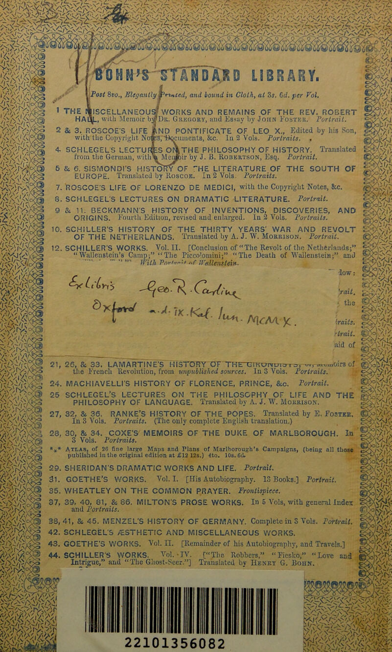 V^rv: >>,vV/' ftp.. HM’S-StlNDiKD LIBRARY. Post 8bo., Elegantly printed, and bound in Cloth, at 3s. (id. per Pol. WORKS AND REMAINS OF THE REV. ROEERT Dr. Gregory, and Essay by John Foster. Portrait. M & fill Mia ND PONTIFICATE OF LEO X., Edited by liis Son, cumenta, fee. In 2 Vols. Portraits. . jlSCELLANEOU _, with M emoir b 2 Sc 3. ROSCOE'S LIFE with the Copyright Ni 4- SCHLEGELS LECTU , from the German, with' 6 & 6. SISMOMDI'S HISTORY OF *'HE LITERATURE OF THE SOUTH OF EUROPE. Translated by Roscoe. In 2 Vols. Portraits. 7. ROSCOE'S LIFE OF LORENZO DE MEDICI, with the Copyright Notes, &c. 3. SCHLEGELS LECTURES ON DRAMATIC LITERATURE. Portrait. AND THE PHILOSOPHY OF HISTORY. Translated ir by J. B. Robertson, Esq. Portrait. </- 'v>A 9 Sc 11. BECKMANN'S HISTORY OF INVENTIONS, DISCOVERIES, ORIGINS. Fourth Edition, revised and enlarged. In 2 Vols. Portraits. 10. SCHILLER'S HISTORY OF THE THIRTY YEARS' WAR AND REVOLT OF THE NETHERLANDS. Translated by A. J. W. Morrison. Portrait. 12. SCHILLER'S WORKS. Vol. II. [Conclusion of “The Revolt of the Netherlands;” “Wallenstein’s Camp;” “The Piccolomini;” “The Death of Wallenstein;” and ”  With Pnr/vai* „f tPallenstein. fp# IS|t gM;- £y( Li Lyi's a D$J$i a/./ fV\ l|$g§ 4ml ^ ~IK ■ Kt{. lu^ c^ y. ^A/iV fj traits. fQJ'Ll} rtrait. (KW'a1, <XWVJ' aid of 21, 26, & 33. LAMARTINE'S HISTORY OF TREnsmomju i o, the French Revolution, from unpublished sources. In 3 Vols. Portraits. w orv'w,' 24. MACHIAVELLI'S HISTORY OF FLORENCE, PRINCE, Sec. Portrait. 25 SCHLEGEL’S LECTURES ON THE PHILOSOPHY OF LIFE AND THE |S$S-A'V; PHILOSOPHY OF LANGUAGE. Translated by A. J. W. Morrison. 27, 32, & 36. RANKE’S HISTORY OF THE POPES. Translated by E. Fostee. SS>V'v In 3 Vols. Portraits. (The only complete English translation.) In -OT,-OT-vuaOirS of l/b.\ 28, 30, & 34. COXE'S' MEMOIRS OF THE DUKE OF MARLBOROUGH 3 Vols. Portraits. *** Ati.as, of 2G fine large Mans and Plans of Marlborough’s Campaigns, (being all those published in the original edition at £12 12s.) 4to. 10s. 6d. 29. SHERIDAN'S DRAMATIC WORKS AND LIFE. Portrait. 31. GOETHE’S WORKS. Vol. I. [His Autobiography. 13 Books.] Portrait. 35. WHEATLEY ON THE COMMON PRAYER. Frontispiece. In 5 Vols, with general Index 37, 39, 40, 81, & 86. MILTON'S PROSE WORKS and Portraits. 38,41, 8s 45. MENZEL’S HISTORY OF GERMANY. Complete in S Vols. Portrait. 42. SCHLEGELS /ESTHETIC AND MISCELLANEOUS WORKS. 43. GOETHE'S WORKS. Vol. II. [Remainder of his Autobiography, and Travels.] 44. SCHILLER'S WORKS. Vol.-IV. [“The Robbers,” “Fiesko,” “Love and Intrigue,” and “The Ghost-Seer.”] Translated by IIeney G. Bohn. WiVWi'/wl 22101356082