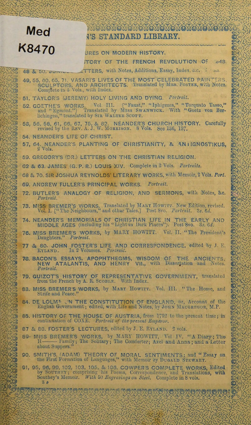 Med S’S STANDARD LIBRARY. K8470 oAQ 3-8 8c 5U. tu URE5 ON MODERN HISTORY. iTORY OF THE FRENCH REVOLUTION O: _^TTERS, with Notes, Additions, Essay, Index, L-c. 2 ■ j,s. 49,55,60,65.71. VASARI'S LIVES OF THE MOST CELEBRATED PAINTERS, SCULPTORS, AND ARCHITECTS. Translated by Mkb. Foster, with Notes. Compete in 5 Vols., with Index. 61. TAYLOR'S (JEREMY) HOLY LIVING AND DYING. Portrait. 52. GOETHE'S WORKS. Vol. III. [“Faust,” “Ipliigenia,” “Torquato TasBo,*' and “ Egmont.”] Translated by Miss Swanwick. With “Goetz von Ber- lichingen,” translated by Sir Walter Scott. 64. NEANDER'S LIFE OF CHRIST. 59. GREGORY'S (DR.) LETTERS ON THE CHRISTIAN RELIGION. 62 tk 63. JAMES' (G. P. R.) LOUIS XIV. Complete in 2 Vols. Portraits. 68 8c 70. SIR JOSHUA REYNOLDS' LITERARY WORKS, with Memoir, 2 Vols. Tori. 69. ANDREW FULLER’S PRINCIPAL WORKS. Portrait. 73. MISS BREMER’S WORKS. Translated by Mary Howitt. New Edition,revised. Vol. I. [“The Neighbours,” and other Tales.] Post 8yo. Portrait, is. Cut. i« 78. BACON'S ESSAYS, APOPHTHEGMS, WISDOM OF THE ANCIENTS, NEW ATALANTIS, AND HENRY VII., with Dissertation and Notes. Portrait. 79. GUIZOT'S HISTORY OF REPRESENTATIVE GOVERNMENT, translated from the French by A. R. Scoblk. With Index. 83. MISS BREMER'S WORKS, by Maey Howitt. Vol. III. “The Home, and Strife and Peace.” 84. DE LOLM?- •. N THE CONSTITUTION OF ENGLAND, or, Account of the English Government; edited, with.Life and Notes, by John Macgregor, M.P. '/j&JCi 85. HISTORY OF THE HOUSE OF AUSTRIA, from 1792 to the present ti continuation of COXE. Portrait of the present Emperor. 'A\/% 87 Si. 88. FOSTER’S LECTURES, edited bv J. E. Hyland. 2 vols. ime; in vTc/iA 89- MISS BREMER'S WORKS, by MARY ITOWITT, Vo! Iv. “A Diary; The ''-’o II Family; The Solitary; The Comforter; Axel and Anna; and a Lotter I Q„v...o-n >* about Supper3 90. SMITH'S, (ADAM) THEORY OF MORAL SENTIMENTS; and “Essay on tire First Formation of Languages,” with Memoir oy Dugald Stewart. 91, 95, 96, 99, 102, 103, 105, & 106. COWPER'S COMPLETE WORKS, Edited by South ky ; comprising Iris Poems, Correspondence, and Translations, with Southey’s Memoir. With 5(1 Engravings on Steel. Complete in 8 vols. 3 o rcvj 53, 56, 58, 61, 66, 67, 75. & 82. NEANDER'S CHURCH HISTORY. Carefully revised by the Rev. A. j. W. Morrison. 8 Vols. See 136, 137. ■5/: ,v V -/■„<. y.t 57, 64. NEANDER'S PLANTING OF CHRISTIANITY, & AN I IGNOSTIKUS, 2 Arols. 72. BUTLER'S ANALOGY OF RELIGION, AND SERMONS, with Notes, &o. Portrait. 74. NEANDER'S MEMORIALS OF CHRISTIAN LIFE IN THE EARLY AND MIDDLE AGES (including his “Light in Dark Places”). Post 8vo. 3.?. Gd. 76. MISS BREMER'S WORKS, by MARY HOWITT. Vol. II. “The President’s Daughters.” Portrait. 77 & 80. JOHN FOSTER’S LIFE AMD CORRESPONDENCE, edited by E. Kyland. In 2 Volumes. Portrait. 5'\' /V s/V />d/ v>;i' ;Vi V>d/ VI Is W' m-