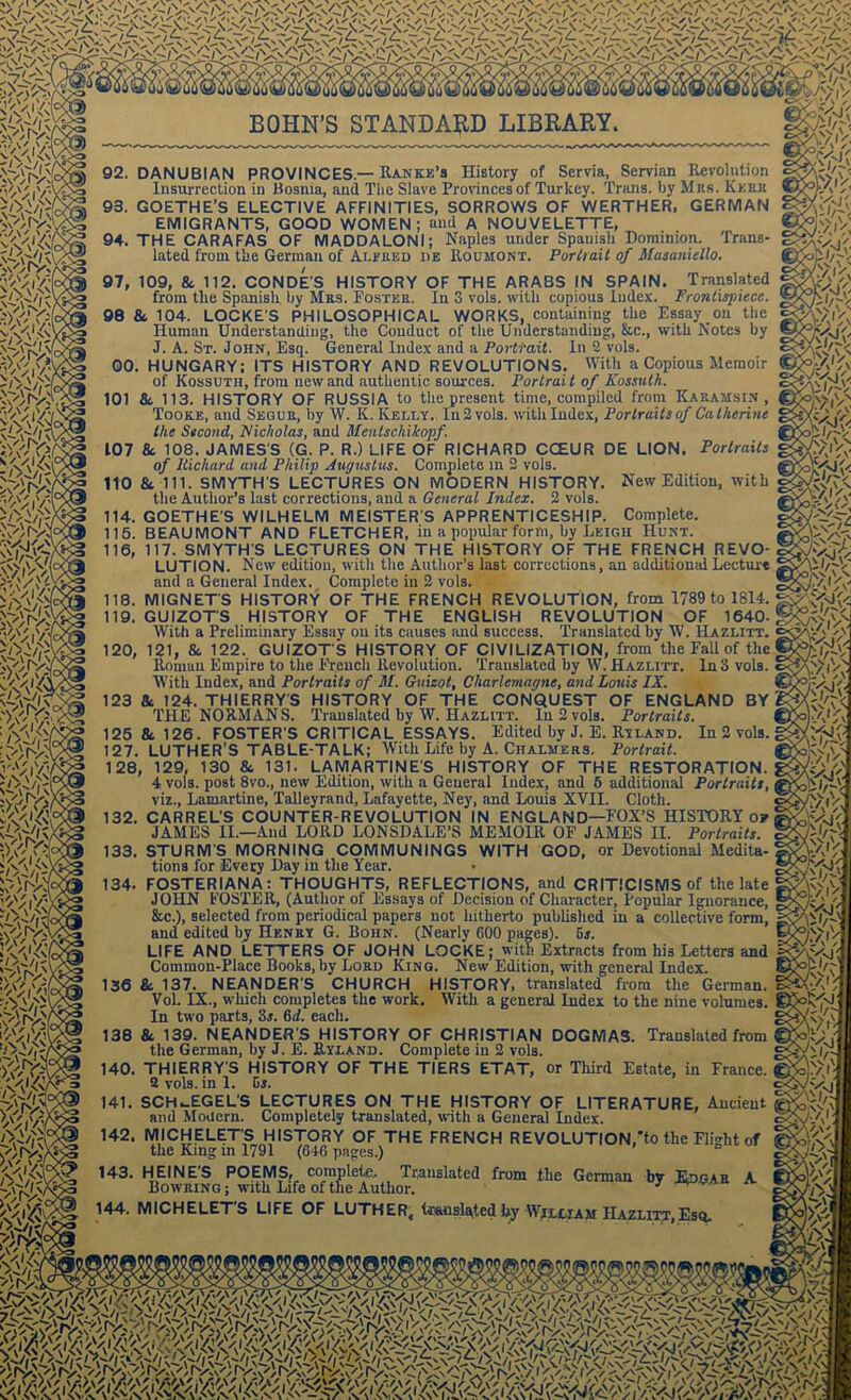 92. DANUBIAN PROVINCES.—Ranke’s History of Scrvia, Servian Revolution Insurrection in Bosnia, and The Slave Provinces of Turkey. Trans, by Mrs. Keek 93. GOETHE’S ELECTIVE AFFINITIES, SORROWS OF WERTHER, GERMAN EMIGRANTS, GOOD WOMEN; and A NOUVELETTE, 94. THE CARAFAS OF MADDALONI; Naples under Spanish Dominion. Trans- lated from the German of Alfred de Roumont. Portrait of Masaniello. 97, 109, 8c 112. CONDE’S HISTORY OF THE ARABS IN SPAIN. Translated from the Spanish by Mrs. Foster. In 3 vols. with copious Index. Frontispiece. 98 8c 104. LOCKE'S PHILOSOPHICAL WORKS, containing the Essay on the Human Understanding, the Conduct of the Understanding, &c., with Notes by J. A. St. John, Esq. General Index and a Portrait. In 2 vols. 00. HUNGARY; ITS HISTORY AND REVOLUTIONS. With a Copious Memoir of Kossuth, from new and authentic sources. Portrait of Kossuth. 101 8c 113. HISTORY OF RUSSIA to the present time, compiled front Kaeamsin , Tookk, and Segue, by W. K. Kelly. In2vols. with Index, Porlrailsof Catherine the Second, Nicholas, and Mentscliikopf. 107 8c 108. JAMES'S (G. P. R.) LIFE OF RICHARD CCEUR DE LION. Portraits of Richard and Philip Augustus. Complete in 2 vols. 110 8c 111. SMYTH S LECTURES ON MODERN HISTORY. New Edition, with the Author’s last corrections, and a General Index. 2 vols. 114. GOETHE'S WILHELM MEISTER'S APPRENTICESHIP. Complete. 115. BEAUMONT AND FLETCHER, in a popular form, by Leigh Hunt. 116. 117. SMYTH'S LECTURES ON THE HISTORY OF THE FRENCH REVO- LUTION. New edition, with the Author’s last corrections, an additional Lecture and a General Index. Complete in 2 vols. 118. MIGNET'S HISTORY OF THE FRENCH REVOLUTION, from 1789 to 1814. ; 119. GUIZOT'S HISTORY OF THE ENGLISH REVOLUTION OF 1640.] With a Preliminary Essay on its causes and success. Translated by W. IIazlitt. 120. 121, 8c 122. GUIZOT'S HISTORY OF CIVILIZATION, from the Fall of the Roman Empire to the French Revolution. Translated by W. Hazlitt. In 3 vols. With Index, and Portraits of M. Guizot, Charlemagne, and Louis IX. 123 & 124. THIERRY'S HISTORY OF THE CONQUEST OF ENGLAND BY THE NORMANS. Translated by W. Hazlitt. In 2 vols. Portraits. 125 & 126. FOSTER'S CRITICAL ESSAYS. Edited by J. E. Ryland. In 2 vols. 127. LUTHER’S TABLE-TALK; With Life by A. Chalmers. Portrait. 128, 129, 130 8c 131. LAMARTINES HISTORY OF THE RESTORATION. 4 vols. post 8vo., new Edition, with a General Index, and 5 additional Portraits, viz., Lamartine, Talleyrand, Lafayette, Ney, and Louis XVII. Cloth. 132. CARREL'S COUNTER-REVOLUTION IN ENGLAND—FOX’S HISTORY o? JAMES II.—And LORD LONSDALE’S MEMOIR OF JAMES II. Portraits. 133. STURM'S MORNING COMMUNINGS WITH GOD, or Devotional Medita- tions for Every Day in the Year. 134. FOSTERIANA: THOUGHTS, REFLECTIONS, and CRITICISMS of the late JOHN FOSTER, (Author of Essays of Decision of Character, Popular Ignorance, &c.), selected from periodical papers not hitherto published in a collective form, and edited by Henry G. Bohn. (Nearly 600 pages), os. LIFE AND LETTERS OF JOHN LOCKE; with Extracts from his Letters and Common-Place Books, by Lord King. New Edition, with general Index. 136 8c 137. NEANDER'S CHURCH HISTORY, translated from the German. Vol. IX., which completes the work. With a general Index to the nine volumes. In two parts, 3r. 6d. each. 138 8c 139. NEANDER'S HISTORY OF CHRISTIAN DOGMAS. Translated from the German, by J. E. Ryland. Complete in 2 vols. 140. THIERRY'S HISTORY OF THE TIERS ETAT, or Third Estate, in France. 2 vols. in 1. Gr. 141. SCH^EGEL'S LECTURES ON THE HISTORY OF LITERATURE, Ancient and Modern. Completely translated, with a General Index. H2. MICHELET'S HISTORY OF THE FRENCH RE VOLUTION,to the Flight of the King m 1791 (646 pages.) 143. HEINES POEMS, complete.. Translated from the German bv Edgar A Bowring ; with Life of the Author. 3 w 144. MICHELET'S LIFE OF LUTHER, translated by William IIazlitt,Esq.