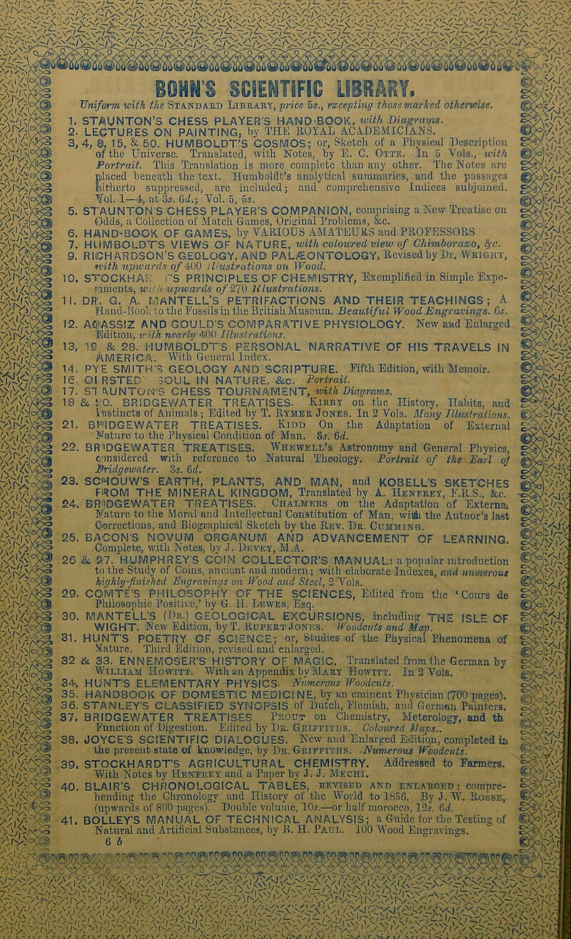 ,'Uv'f Y'l $8 M WiVa '-^VY ii m ^iVo /'Vi \\ it y'rv'XK^ ^11 mw> 41 SCIENTIFIC Li»n^r&ii> Uniform with the Standard Library, price 5s., excepting those marked otherwise. . STAUNTON’S CHESS PLAYER'S HAND BOOK, with Diagrams. ■ LECTURES ON PAINTING, by THE ROYAL ACADEMICIANS. ,4, a, 15, & 50. HUMBOLDT’S COSMOS; or, Sketch of a Physical Description of the Universe. Translated, with Notes, by 15. C. Ottk. In 5 Vols., with Portrait. This Translation is more complete than any other. The Notes are placed beneath the text. Humboldt’s analytical summaries, and the passages hitherto suppressed, are included; and comprehensive Indices subjoined. Ifol. 1—4, at 3s. 6d.\ Yol. 5, 5s. . STAUNTON S CHESS PLAYER’S COMPANION, comprising a New Treatise on Odds, a Collection of Match Games, Original Problems, fee. . HAND-BOOK OF GAMES, by VARIOUS AMATEURS and PROFESSORS . HUMBOLDTS VIEWS OF NATURE, with coloured view of Chimborazo, fyc. . RICHARDSON’S GEOLOGY, AND PA L/EONTO LOGY, Revised by Dr. Wright, with upwards of 400 illustrations on Wood. . STOCKHAK rs PRINCIPLES OF CHEMISTRY, Exemplified in Simple Expe- riments, wi-’h upwards of 270 Illustrations. , DR. G. A. MANTELL’S PETRIFACTIONS AND THEIR TEACHINGS; A Hand-Hook to the Fossils in the British Museum. Beautiful Wood Engravings. Cs. . AO'ASSIZ AND GOULD’S COMPARATIVE PHYSIOLOGY. New and Enlarged Edition, with nearly 400 Illustrations. , IS & 28. HUMBOLDTS PERSONAL NARRATIVE OF HIS TRAVELS IN AMERICA. With General Index. . PYE SMITH'S GEOLOGY AND SCRIPTURE. Fifth Edition, with Memoir. Ol RSTED' SOUL IN NATURE, &c. Portrait. . ST A UN TO M'S CHESS TOURNAMENT, with Diagrams. £t TO. BRIDGEWATER TREATISES. Kirby on the History, ITaints, and Instincts of Animals ; Edited by T. Rymer Jones. In 2 Vols. Many Illustrations. . BRIDGEWATER TREATISES. Kidd On the Adaptation of External Nature to the Physical Condition of Man. Si. 6d. . BRIDGEWATER TREATISES. Wiibweli.’s Astronomy and General Physics, considered with reference to Natural Theology. Portrait of the Earl of Bridgewater. 3s. 6d. . SCHOUW’S EARTH, PLANTS, AND MAN, and KOBELL’S SKETCHES FiROM THE MINERAL KINGDOM, Translated by A. IIenfrky, F.R.S., fee. . BRIDGEWATER TREATISES. Chalmers on the Adaptation of Externa! Mature to the Moral and Intellectual Constitution of Man, wiiSi the Autnor’s last Corrections, and Biographical Sketch by the Rev. Dr. Cumming. . BACON’S NOVUM ORGANUM AND ADVANCEMENT OF LEARNING. Complete, with Notes, by J. Dkvey, M.A. 8c 27. HUMPHREY'S COIN COLLECTOR’S MANUAL: a popular introduction to the Study of Coins, ancient and modern; with elaborate Indexes, and numerous highly-finished Engravings on Wood and Steel, 2 Vols. . COMTE'S PHILOSOPHY OF THE SCIENCES, Edited from the ‘ Cours de Philosophic. Positive,’ by G. II. Lewes, Esq. . MANTELL'S (Dr.) GEOLOGICAL EXCURSIONS, including THE ISLE OF WIGHT. New Edition, byT. Rupert Jones. Woodcuts and hiap. . HUNT’S POETRY OF SCIENCE; or, Studies of the Physical Phenomena of Mature. Third Edition, revised and enlarged. &. 33. ENNEMOSER’S HISTORY OF MAGIC, Translated from the German by William Howitt. With an Appendix bv Mary Howitt. In 2 Vols. ; HUNT'S ELEMENTARY PHYSICS- Numerous Woodcuts. . HANDBOOK OF DOMESTIC MEDICI NE, by an eminent Phvsician (700 pages). . STANLEY'S CLASSIFIED SYNOPSIS of Dutch, Flemish, ami Gernum Painters. , BRIDGEWATER TREATISES. Prout on Chemistry, Meterology, and th Function of Digestion. Edited by Dr. Griffiths. Coloured Maps.. . JOYCE'S SCIENTIFIC DIALOGUES. New and Enlarged Edition, completed in the present state of knowledge, by Dr. Griffiths. .Numerous Woodcuts. . STOCKHARDT'S AGRICULTURAL CHEMISTRY. Addressed to Farmers. With Notes by Henfrey and a Paper by J. J. Mechi. . BLAIR'S CHRONOLOGICAL TABLES, revised and enlarged; compre- hending the Chronology and History of the World to 1856. By J.W. Rosse, (upwards of 800 pages). Double volume, 10.?.—or half morocco, 12s. 6d. . BOLLEY'S MANUAL OF TECHNICAL ANALYSIS; a Guide for the Testing of Natural and Artificial Substances, bv B. H. Paul. 100 Wood Engravings.