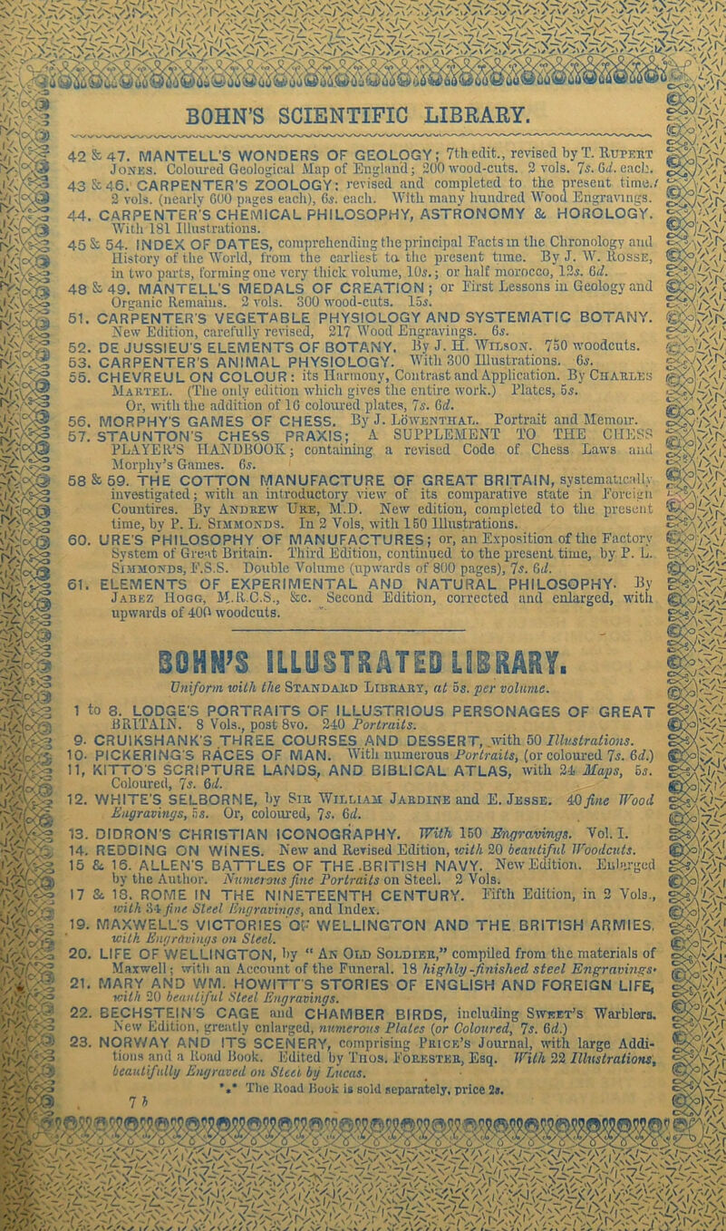 it uu uu w uo uij uu ^ ©u wou'j»wu« 42 & 47. MANTELL’S WONDERS OF GEOLOGY; 7th edit., revised byT. Rupert 43&46. CARPENTER’S ZOOLOGY: revised and completed to the present time./ 2 vols. (nearly 600 pages each), Gs. each. With many hundred Wood Engravings. 44. CARPENTER'S CHEMICAL PHILOSOPHY, ASTRONOMY & HOROLOGY. With 181 Illustrations. 45 Ss 54. INDEX OF DATES, comprehending the principal Factsm the Chronology and History of the World, from the earliest to. the present time. By J. W. Rosse, in two parts, forming one very thick volume, 10s.; or half morocco, 12s. Gd. 48 &■ 49. MANTELL'S MEDALS OF CREATION; or First Lessons in Geology and Organic Remains. 2 vols. 800 wood-cuts. 15s. 51. CARPENTER S VEGETABLE PHYSIOLOGY AND SYSTEMATIC BOTANY. New Edition, carefully revised, 217 Wood Engravings. 6s. 52. DE JUSSIEU'S ELEMENTS OF BOTANY. By J. H. Wilson. 7o0 woodcuts. 53. CARPENTER'S ANIMAL PHYSIOLOGY. With 300 Illustrations. 6s. 55. CHEVREULON COLOUR: its Harmony, Contrast and Application. By Charles Martel. (The only edition which gives the entire work.) Plates, 5s. Or, with the addition of 1G coloured plates, 7s. 6d. 56. MORPHY'S GAMES OF CHESS. By J. Lowenthal. Portrait and Memoir. 57. STAUNTON’S CHESS PRAXIS; A SUPPLEMENT TO THE CHESS PLAYER’S HANDBOOK; containing a revised Code of Chess Laws and Morphv’s Games. 6s. 58 & 59. THE COTTON MANUFACTURE OF GREAT BRITAIN, systematically investigated; with an introductory view of its comparative state in Foreign Countires. By Andrew Ure, M.D. New edition, completed to the present time, by P. L. Sijimonds. In 2 Vols, with 150 Illustrations. 60. URE'S PHILOSOPHY OF MANUFACTURES; or, an Exposition of the Factory System of Great Britain. Third Edition, continued to the present time, by P. L. Simmonds, F'.S.S. Double Volume (upwards of 800 pages), 7s. Gtl. 61. ELEMENTS OF EXPERIMENTAL AND NATURAL PHILOSOPHY. By Jabez Hogg, M-RC.S., &c. Second Edition, corrected and enlarged, with upwards of 400 woodcuts. m -7^31 CTV/.--V W. 20 1«. BOHN’S ILLUSTRATED LIBRARY. Uniform with the Standard Library, at 5s. per volume. 1 to 3. LODGE'S PORTRAITS OF ILLUSTRIOUS PERSONAGES OF GREAT BRITAIN. 8 Vols., post 8vo. 240 Portraits. 9. CRUIKSHANK'S THREE COURSES AND DESSERT, with 50 Illustrations. 10. PICKERING S RACES OF MAN. With numerous Portraits, (or coloured 7s. Gd.) 11. KITTO'S SCRIPTURE LANDS, AND BIBLICAL ATLAS, with 24 Maps, os. Coloured, 7s. Gd. ' 12. WHITE’S SELBORME, hy Sir William Jardine and E. Jesse. Ml fine Wood Engravings, as. Or, coloured, 7s. 6//. 13. DIDRON'S CHRISTIAN ICONOGRAPHY. With 150 Engravings. Vol. I. 14. REDDING ON WINES. New and Revised Edition, with 20 beautiful Woodcuts. 15 Si 15. ALLEN'S BATTLES OF THE.BRITISH NAVY. New Edition. Enlarged by the Author. Numerous fine Portraits on Steel. 2 Vols. 17 Si 18. ROME IN THE NINETEENTH CENTURY. Fifth Edition, in 2 Vols., with 34 fine Steel Engravings, and Index. 19. MAXWELL'S VICTORIES OF WELLINGTON AND THE BRITISH ARMIES. with Engravings on Steel. LIFE OF WELLINGTON, hy “ An Old Soldier,” compiled from the materials of Maxwell; with an Account of the Funeral. 18 highly -finished steel Engravings’ MARY AND WM. HOWITT'S STORIES OF ENGLISH AND FOREIGN LIFE, with 20 beautiful Steel Engravings. 22. BECHSTEjN'S CAGE and CHAMBER BIRDS, including Sweet’s Warbloro. New Edition, greatly enlarged, numerous Plates {or Coloured, 7s. Gd.) 23. NORWAY AND ITS SCENERY, comprising Price’s Journal, with large Addi- tions and a Hoad Book. Edited by Thos. Forester, Esq. With 22 Illustrations, beautifully Engraved on Steel by Lucas. *•* Tlie Itoad Book is sold separately, price 2j. 7 h