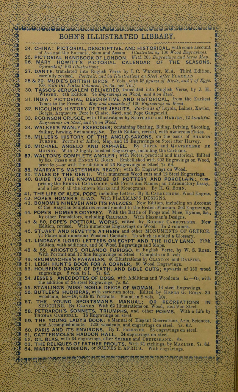 BOHN’S ILLUSTRATED LIBRARY. I 24- CHINA : PICTORIAL, DESCRIPTIVE, AND HISTORICAL, with some account of Ava and the Burmese, Siam and Assam. Illustrated by 100 Wood Engravings. 25. PICTORIAL HANDBOOK OF LONDON. With 205 Engravings and targe Map. 26. MARY HOWITT’S PICTORIAL CALENDAR OF THE SEASONS. Upwards of 100 Illustrations. 27. DANTE, translated into English Verse hy I. C. Weight, M.A. Third Edition, carefully revised. Portrait, and 34 Illustrations on Steel, after Flaxman. 28 8c 29. MUDIE'S BRITISH BIRDS- 2 Vols., with Vi figures of Birds, and 7 of Eggs. (Or, with the Plates Coloured, Is. 6d. per Vol.) 30. TASSO'S JERUSALEM DELIVERED, translated into ^English Verse, by J. H. Wifpen. 4th Edition. 24 Engravings on Wood, and 8 on Steel. % rv'' o'-^'Vv 31. 32. 33. Wiffen. 4th Elution. S4 Engravings on nood, and 8 on sleet. INDIA: PICTORIAL, DESCRIPTIVE, AND HISTORICAL, from the Earliest Times to the Present. Map and upwards of 100 Engravings on Wood. NICOLINIS HISTORY OF THE JESUITS. Portraits of Loyola, Luinez, Xavier, Borgia, Acquaviva, Pere la Chaise, Ricci, and Pope Gangaueili. ROBINSON CRUSOE, with Illustrations by Stothabd and Haevby, 12 beautiful Engravings on Steel, and 74 on Wood. 34. WALKER'S MANLY EXERCISES; containing Skating, Riding, Driving, Shooting, Sailing, Rowing, Swimming, &c. Tenth Edition, revised, with numerous Plates. 35. MILLER'S HISTORY OF THE ANGLO-SAXONS, on the basis of Shaeon Turner. Portrait of Alfred, Map, and 12 Engravings on Steel after Ilarvey. 36. MICHAEL ANGELO AND RAPHAEL. By Duppa and Quatremere de Quincy. With 13 highly-finished Engravings, including.the Cartoons. 37. WALTON'S COMPLETE ANGLER ; with Notes, practical and historical. Edited by Ed. Jesse and Henry G. Boiin. Embellished with 203 Engravings on Wood, price 5s.or with the addition of 26 Engravings on Steel, Is. 64. 38. MARRYAT'S MASTERMAN READY; with 93 Engravings on Wood. 39. TALES OF THE GEN 11. With numerous Wood cuts and 12 Steel Engravings. 40. GUIDE TO THE KNOWLEDGE OF POTTERY AND PORCELAIN; com- prising the Bernal Catalogue, with Prices and Names; an Introductory Essay, and a List of all the known Marks and Monograms. By II. G. Bohn. 41. THE LIFE OF ALEX. POPE, including Letters. By R. Careuthebs. WoodEngras. 42. POPE'S HOMER'S ILIAD. With FLAXMAN’S DESIGNS. 43. BONOMI'S NINEVEH AND ITS PALACES- New Edition, including an Account of the Assyrian Sculptures recently added to the British Museum. 300 Engravings. 44. POPE'S HOMER'S ODYSSEY. With the Battle of Frogs and Mice, Hymns, &c., by other Translators, including Chapman. With Flaxman’s Designs. 45 &. 50. POPE'S POETICAL WORKS, edited by Robert Careuthebs. New Edition, revised. With numerous Engravings on Wood. In 2 volumes. 46. STUART AND REVETT'S ATHENS and other MONUMENTS OF GREECE. 71 Plates and numerous Woodcut Capitals. To which is added a Glossary. 47. LINDSAY’S (LORD) LETTERS ON EGYPT AND THE HOLY LAND. Fifth Edition, with additions, and 36 Wood Engravings and Maps. 48 &. 62. ARIOSTO’S ORLANDO FURIGSO, in English Verse, hy W. S. Rose. With Portrait and 12 fine Engravings on Steel. Complete in 2 vols. 49. KRUMMACHER’S PARABLES. 40 Illustrations by Clayton and Dalziel. 51. LEIGH HUNT'S BOOK FOR A CORNER, 80 Wood Engravings. 63. HOLBEIN'S DANCE OF DEATH, AND BIBLE CUTS; upwards of 150 wood engravings. 2 vols. in 1. Is. 64. 64. JESSE'S ANECDOTES OF DOGS, with Additions and Woodcuts Sj—Or, with the addition of 34 steel Engravings, Is. 64. 55. STARLING'S (MISS) NOBLE DEEDS OF WOMAN. 14 steel Engravings. 56. BUTLER’S HUDIBRAS, with variorum notes. Edited by Hkney G. Bohn. woodcuts, 6s.—Or, with 62 Portraits. Bound in 2 vols. 10s. ’57. THE YOUNG SPORTSMAN’S MANUAL; OR RECREATIONS SHOOTING. By Ckaven. With 62 Illustrations on Wood, and 9 on Steel. 58. PETRARCH'S SONNETS, TRIUMPHS, and other POEMS. With a Life bj Thomas Campbell. 16 Engravings on steel. 69. THE YOUNG LADY'S BOOK: a Manual of Elegant Recreations, Arts, Sciences, and Accomplishments. 1200 woodcuts, and engravings on steel. Is. 6d. 60. PARIS AND ITS ENVIRONS, By T. Fohestke. 28 engravings on steel. 61. CATTERMOLE'S HADDON HALL. 24 engravings on steel. 62. GIL BLAS, with 34 engravings, after Smibkf. and Cbuikshank. 6s. 63. THE RELIQUES OF FATHER PROUTS, With 21 etchings, by Maclise. Is. 64. 64. MARRYAT'S MISSION, or SCENES in AFRICA. With engravings. ■iSESX ,V \ N\ V v \ \V if-Vo v Jfj rv*N ,vv/fr v£7\ MW spA>';iVi S§& 30 IN rs