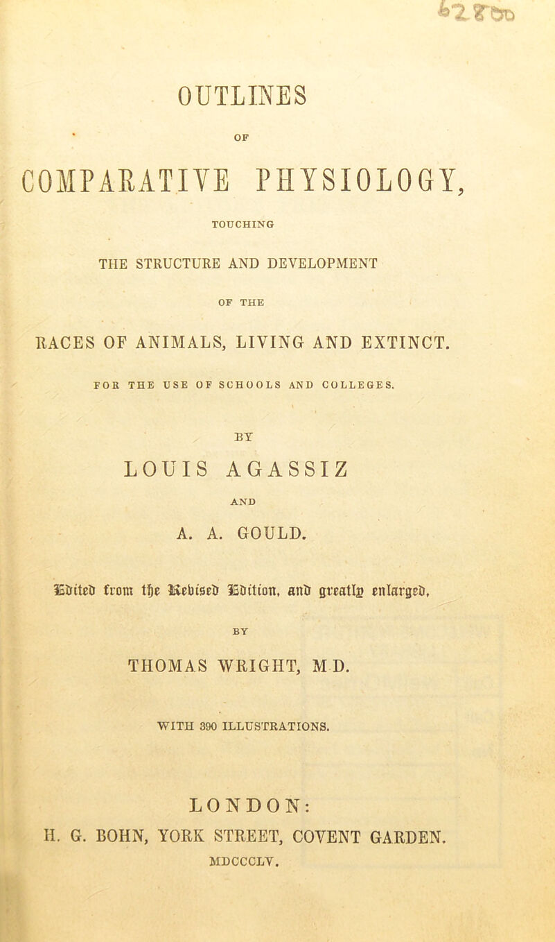 OUTLINES COMPARATIVE PHYSIOLOGY, TOUCHING THE STRUCTURE AND DEVELOPMENT OF THE RACES OF ANIMALS, LIVING AND EXTINCT. FOR THE USE OF SCHOOLS AND COLLEGES. BY LOUIS AGASSIZ AND A. A. GOULD. IS&ttei front tfje Kebtsrfc IS&ition, antr greatly enlarge!), THOMA S WRIGHT, M D. WITH 390 ILLUSTRATIONS. LONDON: H. G. BOHN, YORK STREET, COVENT GARDEN. MDOCOLV.