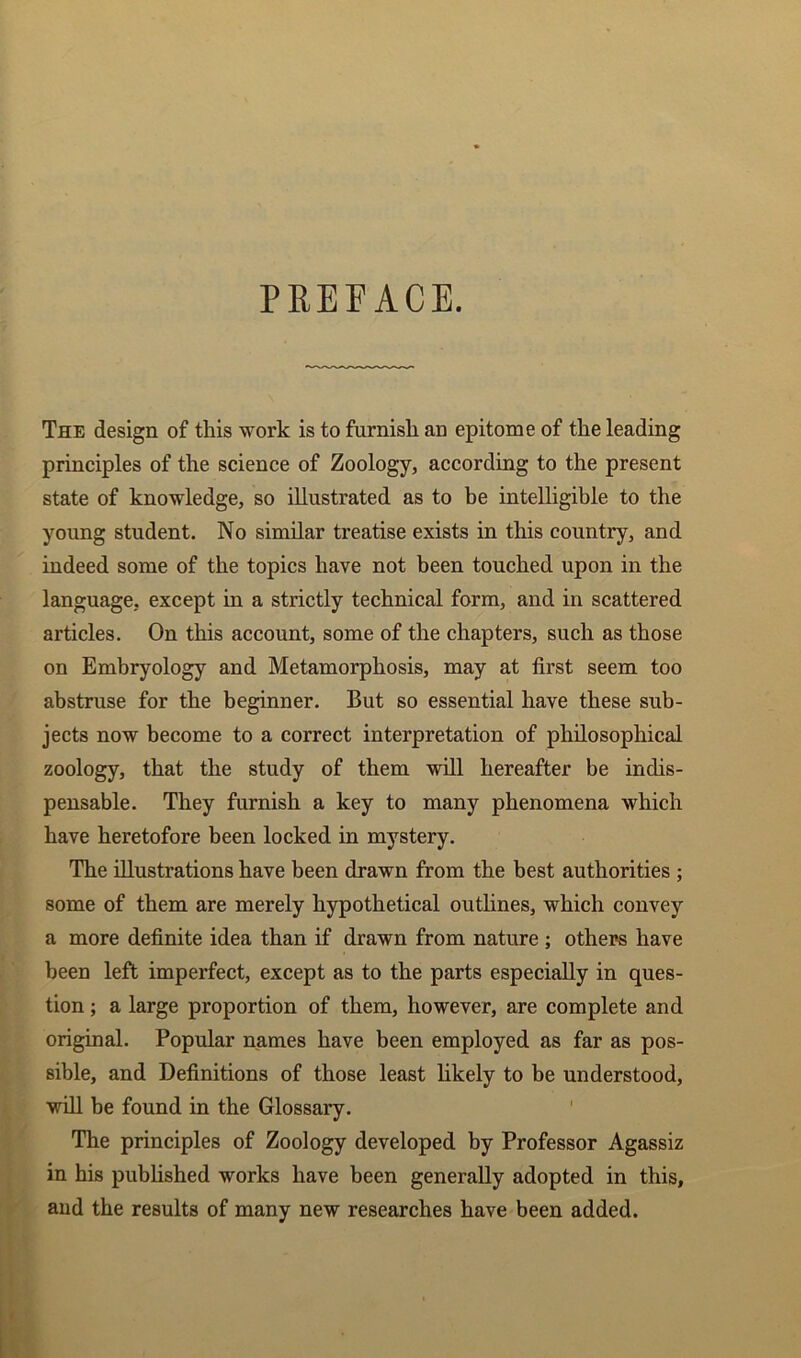 The design of this work is to furnish an epitome of the leading principles of the science of Zoology, according to the present state of knowledge, so illustrated as to be intelligible to the young student. No similar treatise exists in this country, and indeed some of the topics have not been touched upon in the language, except in a strictly technical form, and in scattered articles. On this account, some of the chapters, such as those on Embryology and Metamorphosis, may at first seem too abstruse for the beginner. But so essential have these sub- jects now become to a correct interpretation of philosophical zoology, that the study of them will hereafter be indis- pensable. They furnish a key to many phenomena which have heretofore been locked in mystery. The illustrations have been drawn from the best authorities ; some of them are merely hypothetical outlines, which convey a more definite idea than if drawn from nature ; others have been left imperfect, except as to the parts especially in ques- tion ; a large proportion of them, however, are complete and original. Popular names have been employed as far as pos- sible, and Definitions of those least likely to be understood, will be found in the Glossary. The principles of Zoology developed by Professor Agassiz in his published works have been generally adopted in this, and the results of many new researches have been added.