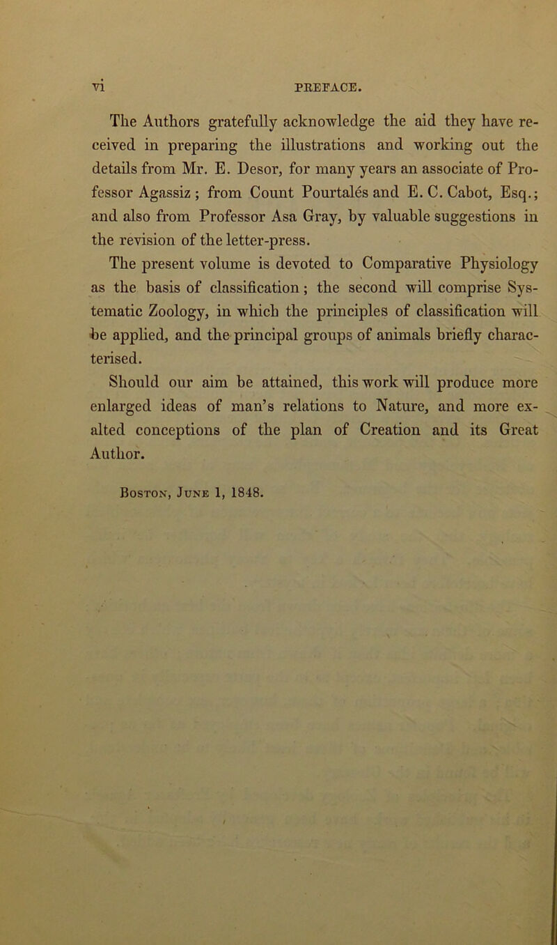 The Authors gratefully acknowledge the aid they have re- ceived in preparing the illustrations and working out the details from Mr. E. Desor, for many years an associate of Pro- fessor Agassiz ; from Count Pourtales and E. C. Cabot, Esq.; and also from Professor Asa Gray, by valuable suggestions in the revision of the letter-press. The present volume is devoted to Comparative Physiology as the basis of classification; the second will comprise Sys- tematic Zoology, in which the principles of classification will be applied, and the principal groups of animals briefly charac- terised. Should our aim be attained, this work will produce more enlarged ideas of man’s relations to Nature, and more ex- alted conceptions of the plan of Creation and its Great Author. Boston, June 1, 1848.