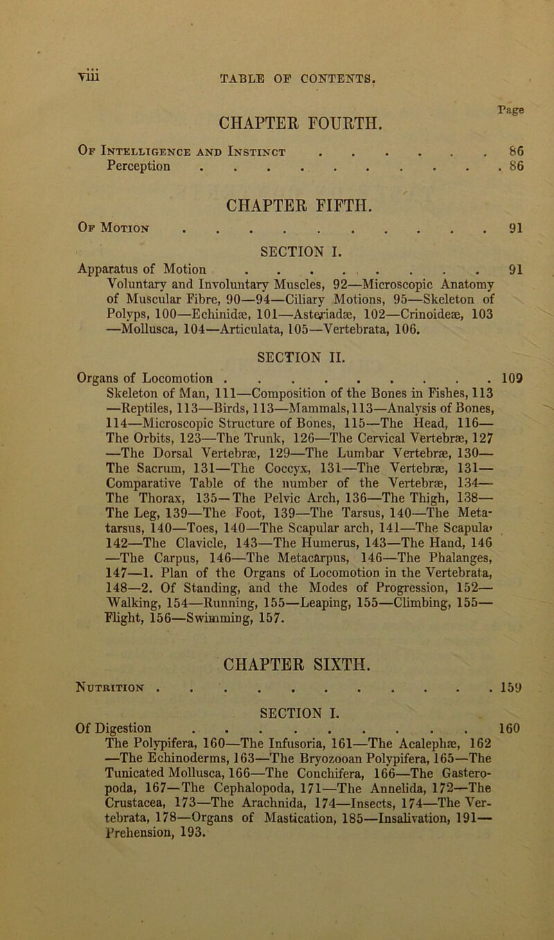 Page CHAPTER FOURTH. Of Intelligence and Instinct 86 Perception 86 CHAPTER FIFTH. Of Motion 91 SECTION I. Apparatus of Motion 91 Voluntary and Involuntary Muscles, 92—Microscopic Anatomy of Muscular Fibre, 90—94—Ciliary Motions, 95—Skeleton of Polyps, 100—Echinidse, 101—Astejriadae, 102—Crinoideae, 103 —Mollusca, 104—Articulata, 105—Vertebrata, 106. SECTION II. Organs of Locomotion 109 Skeleton of Man, 111—Composition of the Bones in Fishes, 113 —Reptiles, 113—Birds, 113—Mammals, 113—Analysis of Bones, 114—Microscopic Structure of Bones, 115—The Head, 116— The Orbits, 123—The Trunk, 126—The Cervical Vertebrae, 127 —The Dorsal Vertebrae, 129—The Lumbar Vertebrae, 130— The Sacrum, 131—The Coccyx, 131—The Vertebrae, 131— Comparative Table of the number of the Vertebrae, 134— The Thorax, 135—The Pelvic Arch, 136—The Thigh, 138— The Leg, 139—The Foot, 139—The Tarsus, 140—The Meta- tarsus, 140—Toes, 140—The Scapular arch, 141—The Scapula* 142—The Clavicle, 143—The Humerus, 143—The Hand, 146 —The Carpus, 146—The Metacarpus, 146—The Phalanges, 147— 1. Plan of the Organs of Locomotion in the Vertebrata, 148— 2. Of Standing, and the Modes of Progression, 152— Walking, 154—Running, 155—Leaping, 155—Climbing, 155— Flight, 156—Swimming, 157. CHAPTER SIXTH. Nutrition 159 SECTION I. Of Digestion 160 The Polypifera, 160—The Infusoria, 161—The Acalephns, 162 —The Echinoderms, 163—The Bryozooan Polypifera, 165—The Tunicated Mollusca, 166—The Coucliifera, 166—The Gastero- poda, 167—The Cephalopoda, 171—The Annelida, 172—The Crustacea, 173—The Arachnida, 174—Insects, 174—The Ver- tebrata, 178—Organs of Mastication, 185—Insalivation, 191— Prehension, 193.