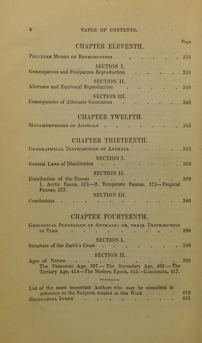 CHAPTER ELEVENTH. Peculiar Modes of Reproduction SECTION I. Gemmiparous and Fissiparous Reproduction SECTION II. Alternate and Equivocal Reproduction SECTION III. Consequences of Alternate Generation Pago 339 339 348 348 CHAPTER TWELFTH. Metamorphoses of Animals 353 CHAPTER THIRTEENTH. Geographical Distribution of Animals . . . 363 SECTION I. General Laws of Distribution ....... 363 SECTION II. Distribution of the Faunas 369 1. Arctic Fauna, 371—2. Temperate Faunas, 373—Tropical Faunas, 377. SECTION III. Conclusions 380 CHAPTER FOURTEENTH. Geological Succession of Animals ; or, their Distribution in Time 390 SECTION I. Structure of the Earth’s Crust 390 SECTION II. Ages of Nature 396 The Palaeozoic Age, 397 — The Secondary Age, 402 — The Tertiary Age, 414—The Modern Epoch, 415—Conclusion, 417. List of the most important Authors who may be consulted in reference to the Subjects treated in this Work . . . 419 Glossarial Index 421