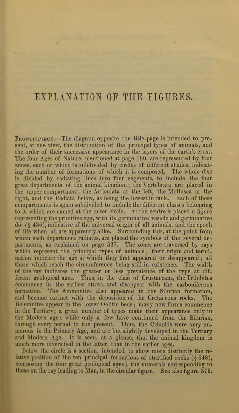 EXPLANATION OF THE FIGURES. Frontispiece.—The diagram opposite the title-page is intended to pre- sent, at one view, the distribution of the principal types of animals, and the order of their successive appearance in the layers of the earth’s crust. The four Ages of Nature, mentioned at page 190, are represented by four zones, each of which is subdivided by circles of different shades, indicat- ing the number of formations of which it is composed. The whole disc is divided by radiating lines into four segments, to include the four great departments of the animal kingdom; the Vertebrata are placed in the upper compartment, the Articulata at the left, the Mollusca at the right, and the Radiata below, as being the lowest in rank. Each of these compartments is again subdivided to include the different classes belonging to it, which are named at the outer circle. At the centre is placed a figure representing the primitive egg, with its germinative vesicle and germinative dot (§ 436), indicative of the universal origin of all animals, and the epoch of life when all are apparently alike. Surrounding this, at the point from which each department radiates, are placed the symbols of tlie several de- partments, as explained on page 337. The zones are traversed by rays which represent the principal types of animals; their origin and termi- nation indicate the age at which they first appeared or disappeared; all those which reach the circumference being still in existence. The width of the ray indicates the greater or less prevalence of the type at dif- ferent geological ages. Thus, in the class of Crustaceans, the Trilobites commence in the earliest strata, and disappear with the carboniferous formation. The Ammonites also appeared in The Silurian formation, and became extinct with the deposition of the Cretaceous rocks. The Belemnites appear in the lower Oolitic beds ; many new forms commence in the Tertiary; a great number of types make their appearance only in the Modern age; while only a few have continued from the Silurian, through every period to the present. Thus, the Crinoids were very nu- merous in the Primary Age, and are but slightly developed in the Tertiary and Modern Age. It is seen, at a glance, that the animal kingdom is much more diversified in the latter, than in the earlier ages. Below the circle is a section, intended to show more distinctly the re- lative position of the ten principal formations of stratified rocks (§648), composing the four great geological ages ; the numerals corresponding to those on the ray leading to Man, in the circular figure. See also figure 376.