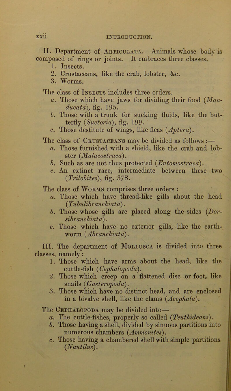 II. Department of Articulata. Animals whose body is composed of rings or joints. It embraces three classes. 1. Insects. 2. Crustaceans, bke the crab, lobster, &c. 3. Worms. The class of Insects includes three orders. a. Those which have jaws for dividing their food {Man- ducat a), fig. 195. b. Those with a trunk for sucking fluids, like the but- terfly (Suctoria), fig. 199. c. Those destitute of wings, like fleas {Aptera). The class of Crustaceans may be divided as follows :— a. Those furnished with a shield, like the crab and lob- ster {Malacostraca). b. Such as are not thus protected {Entomostraca). c. An extinct race, intermediate between these two {Trilobites), fig. 378. The class of Worms comprises three orders : a. Those which have thread-like gills about the head {Tubulibranchiata). b. Those whose gills are placed along the sides {Dor- sibranchiata). c. Those which have no exterior gills, like the earth- worm {Abranchiata). III. The department of Mollusca is divided into three classes, namely: 1. Those which have arms about the head, like the cuttle-fish {Cephalopoda). 2. Those which creep on a flattened disc or foot, like snails {Gasteropoda). 3. Those which have no distinct head, and are enclosed in a bivalve shell, like the clams {Acephala). The Cephalopoda may be divided into— a. The cuttle-fishes, properly so called {Teuthideans). b. Those having a shell, divided by sinuous partitions into numerous chambers {Ammonites). c. Those having a chambered shell with simple partitions {Nautilus).