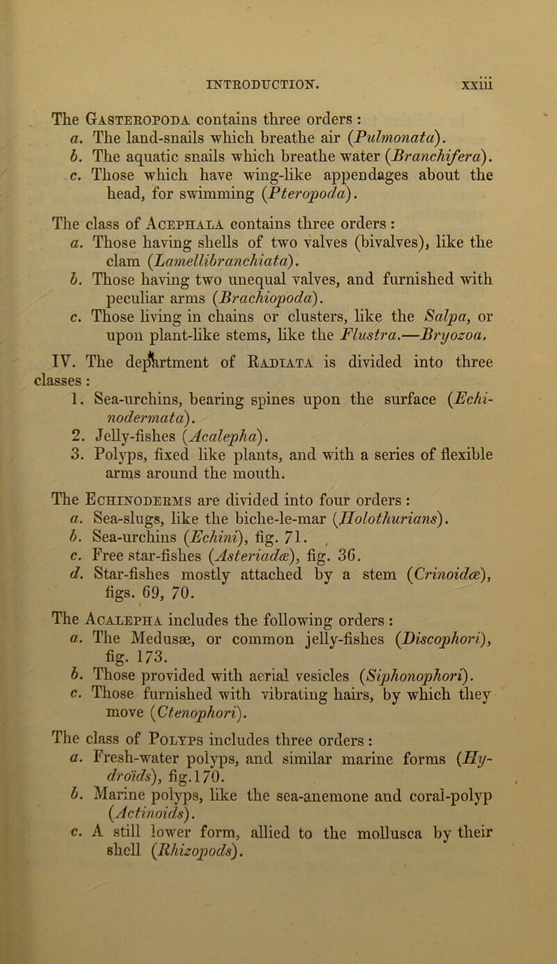 The Gasteropoda contains three orders : a. The land-snails which breathe air (Pulmonatd). b. The aquatic snails which breathe water (Branchifera). c. Those which have wing-like appendages about the head, for swimming (Pteropoda). The class of Acephala contains three orders : a. Those having shells of two valves (bivalves), like the clam (Lamellibranchiata). b. Those having two unequal valves, and furnished with peculiar arms (Brachiopoda). c. Those living in chains or clusters, like the Salpa, or upon plant-like stems, like the Flustra.—Bryozoa. IV. The department of Radiata is divided into three classes : 1. Sea-urchins, bearing spines upon the surface (Echi- nodermata). 2. Jelly-fishes (Acalephd). 3. Polyps, fixed like plants, and with a series of flexible arms around the mouth. The Echinoderms are divided into four orders : a. Sea-slugs, like the biche-le-mar (Jlolothurians). b. Sea-urchins (Echini), fig. 71. c. Free star-fishes (Asteriadce), fig. 3G. d. Star-fishes mostly attached by a stem (Crinoidce), figs. 69, 70. The Acalepha includes the following orders : a. The Medusae, or common jelly-fishes (Discophori), fig. 173. b. Those provided with aerial vesicles (Siphonophori). c. Those furnished with vibrating hairs, by which they move (Ctenophori). The class of Polyps includes three orders : a. Fresh-water polyps, and similar marine forms (//?/- droids), fig. 170. b. Marine polyps, like the sea-anemone and corai-polyp (Actinoids). c. A still lower form, allied to the mollusca by their shell (llhizopods).