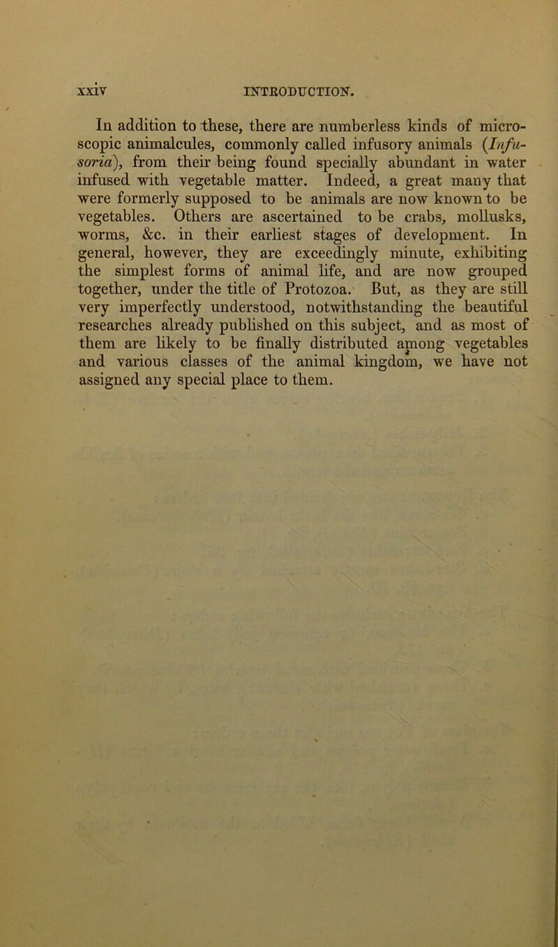 In addition to these, there are numberless kinds of micro- scopic animalcules, commonly called infusory animals (Infu- soria), from their being found specially abundant in water infused with vegetable matter. Indeed, a great many that were formerly supposed to be animals are now known to be vegetables. Others are ascertained to be crabs, mollusks, worms, &c. in their earliest stages of development. In general, however, they are exceedingly minute, exhibiting the simplest forms of animal life, and are now grouped together, under the title of Protozoa. But, as they are still very imperfectly understood, notwithstanding the beautiful researches already published on this subject, and as most of them are likely to be finally distributed among vegetables and various classes of the animal kingdom, we have not assigned any special place to them.