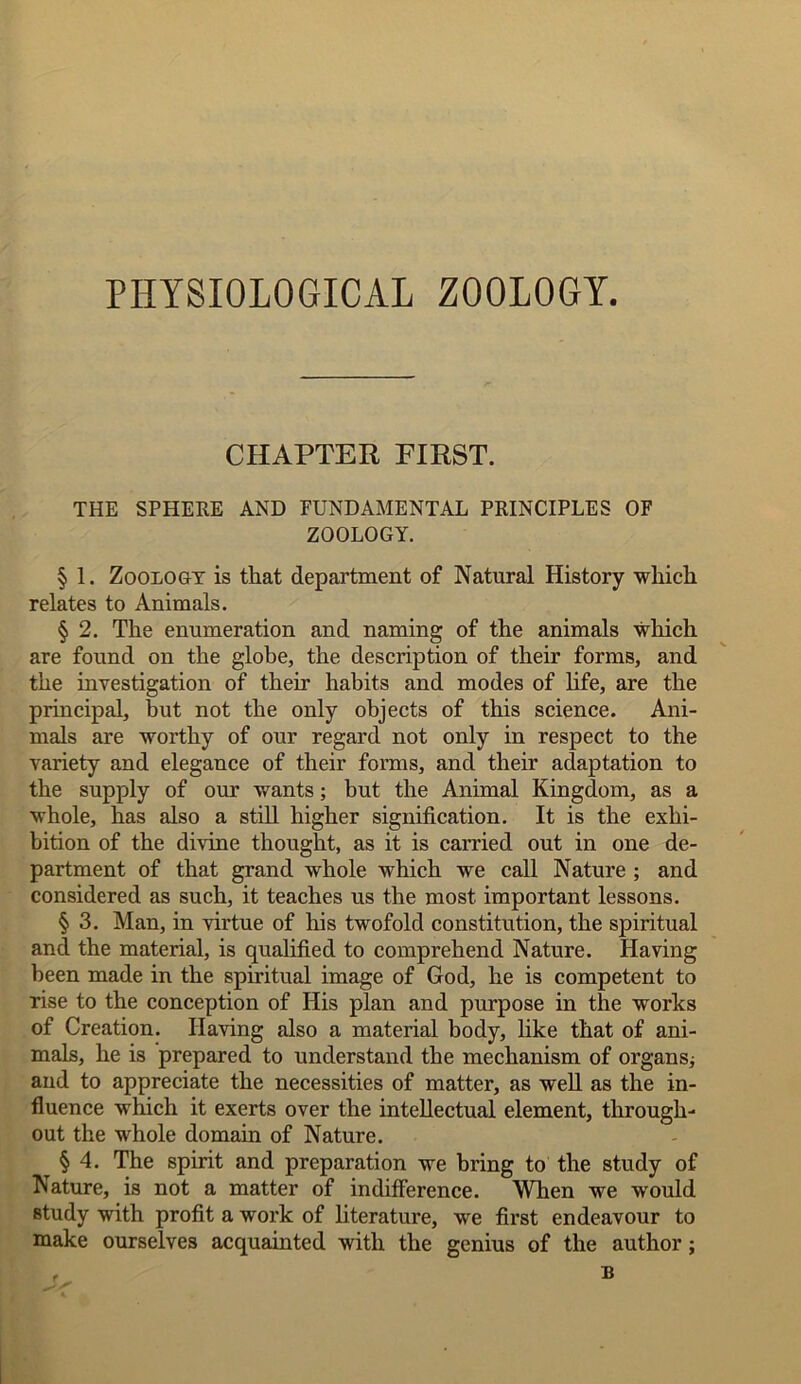 PHYSIOLOGICAL ZOOLOGY. CHAPTER FIRST. THE SPHERE AND FUNDAMENTAL PRINCIPLES OF ZOOLOGY. §> 1. Zoology is that department of Natural History which relates to Animals. § 2. The enumeration and naming of the animals which are found on the globe, the description of their forms, and the investigation of their habits and modes of life, are the principal, but not the only objects of this science. Ani- mals are worthy of our regard not only in respect to the variety and elegance of their forms, and their adaptation to the supply of our wants; but the Animal Kingdom, as a whole, has also a still higher signification. It is the exhi- bition of the divine thought, as it is carried out in one de- partment of that grand whole which we call Nature ; and considered as such, it teaches us the most important lessons. § 3. Man, in virtue of his twofold constitution, the spiritual and the material, is qualified to comprehend Nature. Having been made in the spiritual image of God, he is competent to rise to the conception of His plan and purpose in the works of Creation. Having also a material body, like that of ani- mals, he is prepared to understand the mechanism of organs; and to appreciate the necessities of matter, as well as the in- fluence which it exerts over the intellectual element, through- out the whole domain of Nature. § 4. The spirit and preparation we bring to the study of Nature, is not a matter of indifference. When we would study with profit a work of literature, we first endeavour to make ourselves acquainted with the genius of the author;