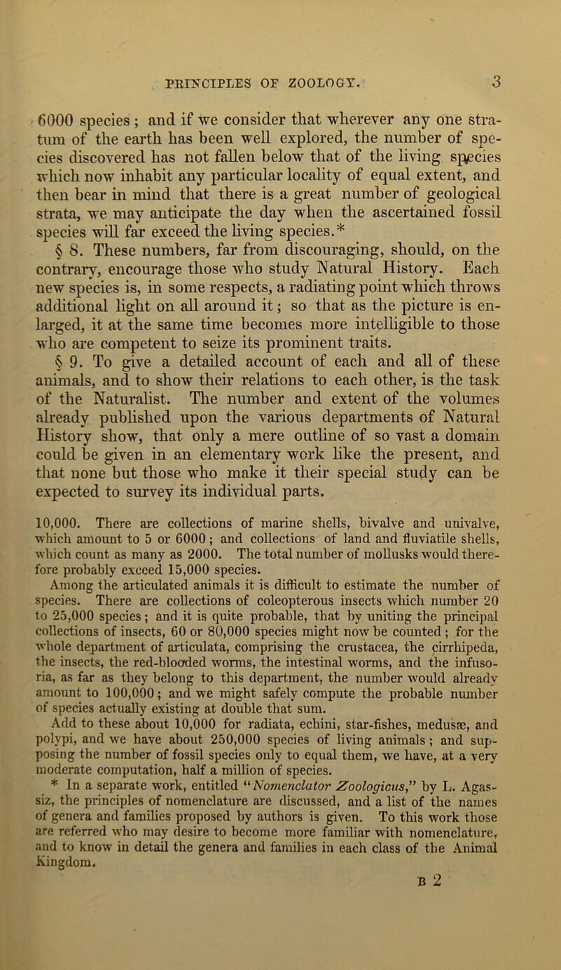 6000 species ; and if we consider that wherever any one stra- tum of the earth has been well explored, the number of spe- cies discovered has not fallen below that of the living species which now inhabit any particular locality of equal extent, and then bear in mind that there is a great number of geological strata, we may anticipate the day when the ascertained fossil species will far exceed the living species.* § 8. These numbers, far from discouraging, should, on the contrary, encourage those who study Natural History. Each new species is, in some respects, a radiating point which throws additional light on all around it; so that as the picture is en- larged, it at the same time becomes more intelligible to those who are competent to seize its prominent traits. § 9. To give a detailed account of each and all of these animals, and to show their relations to each other, is the task of the Naturalist. The number and extent of the volumes already published upon the various departments of Natural History show, that only a mere outline of so vast a domain could be given in an elementary work like the present, and that none but those who make it their special study can be expected to survey its individual parts. 10,000. There are collections of marine shells, bivalve and univalve, which amount to 5 or 6000; and collections of land and fluviadle shells, which count as many as 2000. The total number of mollusks would there- fore probably exceed 15,000 species. Among the articulated animals it is difficult to estimate the number of species. There are collections of coleopterous insects which number 20 to 25,000 species; and it is quite probable, that by uniting the principal collections of insects, 60 or 80,000 species might now be counted ; for the whole department of articulata, comprising the Crustacea, the cirrhipeda, the insects, the red-blocrded worms, the intestinal worms, and the infuso- ria, as far as they belong to this department, the number would already amount to 100,000; and we might safely compute the probable number of species actually existing at double that sum. Add to these about 10,000 for radiata, echini, star-fishes, medusae, and polypi, and we have about 250,000 species of living animals; and sup- posing the number of fossil species only to equal them, we have, at a very moderate computation, half a million of species. * In a separate work, entitled “ Nomenclator Zoologicus,” by L. Agas- siz, the principles of nomenclature are discussed, and a list of the names of genera and families proposed by authors is given. To this work those are referred who may desire to become more familiar with nomenclature, and to know in detail the genera and families in each class of the Animal Kingdom. B 2