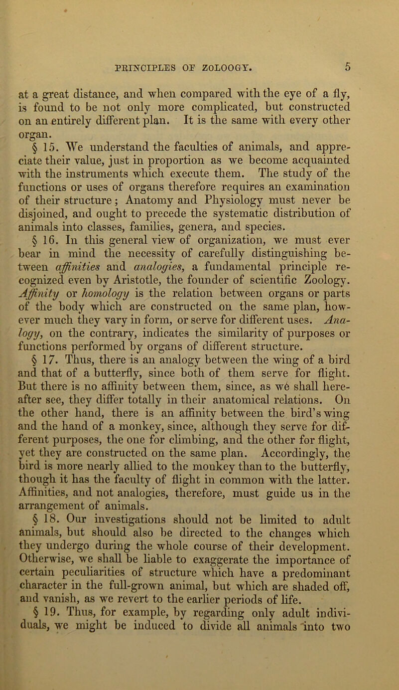 at a great distance, and when compared with the eye of a fly, is found to be not only more complicated, hut constructed on an entirely different plan. It is the same with every other organ. § 15. We understand the faculties of animals, and appre- ciate their value, just in proportion as we become acquainted with the instruments which execute them. The study of the functions or uses of organs therefore requires an examination of their structure; Anatomy and Physiology must never be disjoined, and ought to precede the systematic distribution of animals into classes, families, genera, and species. § 16. In this general view of organization, we must ever bear in mind the necessity of carefully distinguishing be- tween affinities and analogies, a fundamental principle re- cognized even by Aristotle, the founder of scientific Zoology. Affinity or homology is the relation between organs or parts of the body which are constructed on the same plan, how- ever much they vary in form, or serve for different uses. Ana- logy, on the contrary, indicates the similarity of purposes or functions performed by organs of different structure. § 17. Thus, there is an analogy between the wing of a bird and that of a butterfly, since both of them serve for flight. But there is no affinity between them, since, as w6 shall here- after see, they differ totally in their anatomical relations. On the other hand, there is an affinity between the bird’s wing and the hand of a monkey, since, although they serve for dif- ferent purposes, the one for climbing, and the other for flight, yet they are constructed on the same plan. Accordingly, the bird is more nearly allied to the monkey than to the butterfly, though it has the faculty of flight in common with the latter. Affinities, and not analogies, therefore, must guide us in the arrangement of animals. § 18. Our investigations should not be limited to adult animals, but should also be directed to the changes which they undergo during the whole course of their development. Otherwise, we shall be liable to exaggerate the importance of certain peculiarities of structure which have a predominant character in the full-grown animal, but which are shaded off, and vanish, as we revert to the earlier periods of life. § 19. Thus, for example, by regarding only adult indivi- duals, we might be induced to divide all animals into two