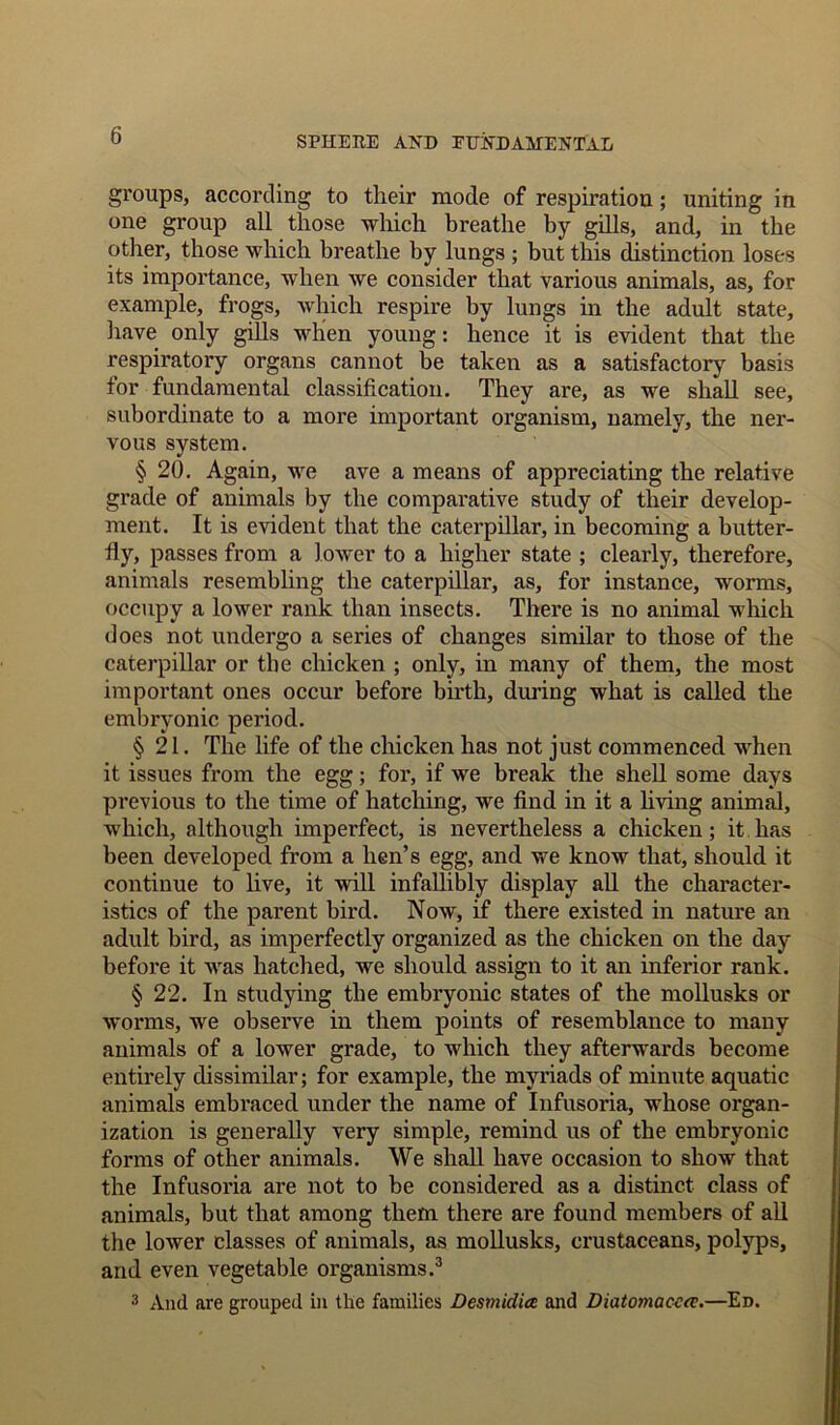 groups, according to their mode of respiration; uniting in one group all those which breathe by gills, and, in the other, those which breathe by lungs ; but this distinction loses its importance, when we consider that various animals, as, for example, frogs, which respire by lungs in the adult state, have only gills when young: hence it is evident that the respiratory organs cannot be taken as a satisfactory basis for fundamental classification. They are, as we shall see, subordinate to a more important organism, namely, the ner- vous system. § 20. Again, we ave a means of appreciating the relative grade of animals by the comparative study of their develop- ment. It is evident that the caterpillar, in becoming a butter- fly, passes from a lower to a higher state ; clearly, therefore, animals resembling the caterpillar, as, for instance, worms, occupy a lower rank than insects. There is no animal which does not undergo a series of changes similar to those of the caterpillar or the chicken ; only, in many of them, the most important ones occur before birth, during what is called the embryonic period. §21. The life of the chicken has not just commenced when it issues from the egg; for, if we break the shell some days previous to the time of hatching, we find in it a living animal, which, although imperfect, is nevertheless a chicken; it has been developed from a hen’s egg, and we know that, should it continue to live, it will infallibly display all the character- istics of the parent bird. Now, if there existed in nature an adult bird, as imperfectly organized as the chicken on the day before it was hatched, we should assign to it an inferior rank. § 22. In studying the embryonic states of the mollusks or worms, we observe in them points of resemblance to many animals of a lower grade, to which they afterwards become entirely dissimilar; for example, the myriads of minute aquatic animals embraced under the name of Infusoria, whose organ- ization is generally very simple, remind us of the embryonic forms of other animals. We shall have occasion to show that the Infusoria are not to be considered as a distinct class of animals, but that among them there are found members of all the lower classes of animals, as mollusks, crustaceans, polyps, and even vegetable organisms.3 3 And are grouped in the families Desmiclice and Diatomac-ca.—Ed.