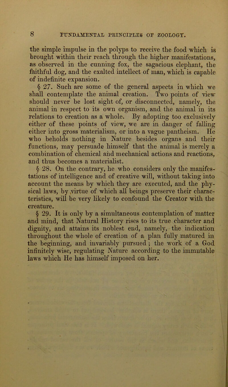 the simple impulse in the polyps to receive the food which is brought within their reach through the higher manifestations, as observed in the cunning fox, the sagacious elephant, the faithful dog, and the exalted intellect of man, which is capable of indefinite expansion. § 27. Such are some of the general aspects in which we shall contemplate the animal creation. Two points of view should never be lost sight of, or disconnected, namely, the animal in respect to its own organism, and the animal in its relations to creation as a whole. By adopting too exclusively either of these points of view, we are in danger of falling either into gross materialism, or into a vague pantheism. He who beholds nothing in Nature besides organs and their functions, may persuade himself that the animal is merely a combination of chemical and mechanical actions and reactions, and thus becomes a materialist. § 28. On the contrary, he who considers only the manifes- tations of intelligence and of creative will, without taking into account the means by which they are executed, and the phy- sical laws, by .virtue of which all beings preserve their charac- teristics, will be very likely to confound the Creator with the creature. § 29. It is only by a simultaneous contemplation of matter and mind, that Natural History rises to its true character and dignity, and attains its noblest end, namely, the indication throughout the whole of creation of a plan fully matured in the beginning, and invariably pursued ; the work of a God infinitely wise, regulating Nature according to the immutable laws which He has himself imposed on her.