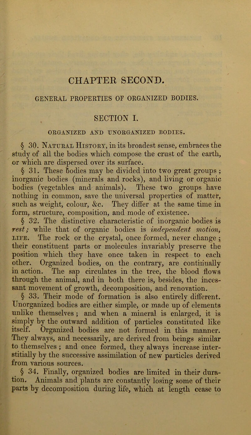 CHAPTER SECOND. GENERAL PROPERTIES OF ORGANIZED BODIES. SECTION I. ORGANIZED AND UNORGANIZED BODIES. § 30. Natural History, in its broadest sense, embraces the study of all the bodies which compose the crust of the earth, or which are dispersed over its surface. § 31. These bodies may he divided into two great groups ; inorganic bodies (minerals and rocks), and living or organic bodies (vegetables and animals). These two groups have nothing in common, save the universal properties of matter, such as weight, colour, &c. They differ at the same time in form, structure, composition, and mode of existence. § 32. The distinctive characteristic of inorganic bodies is rest; while that of organic bodies is independent motion, LiEE. The rock or the crystal, once formed, never change ; their constituent parts or molecules invariably preserve the position which they have once taken in respect to each other. Organized bodies, on the contrary, are continually in action. The sap circulates in the tree, the blood flows through the animal, and in both there is, besides, the inces- sant movement of growth, decomposition, and renovation. § 33. Their mode of formation is also entirely different. Unorganized bodies are either simple, or made up of elements unlike themselves ; and when a mineral is enlarged, it is simply by the outward addition of particles constituted like itself. Organized bodies are not formed in this manner. They always, and necessarily, are derived from beings similar to themselves ; and once formed, they always increase inter- stitially by the successive assimilation of new particles derived from various sources. § 34. Finally, organized bodies are limited in their dura- tion. Animals and plants are constantly losing some of their parts by decomposition during life, which at length cease to