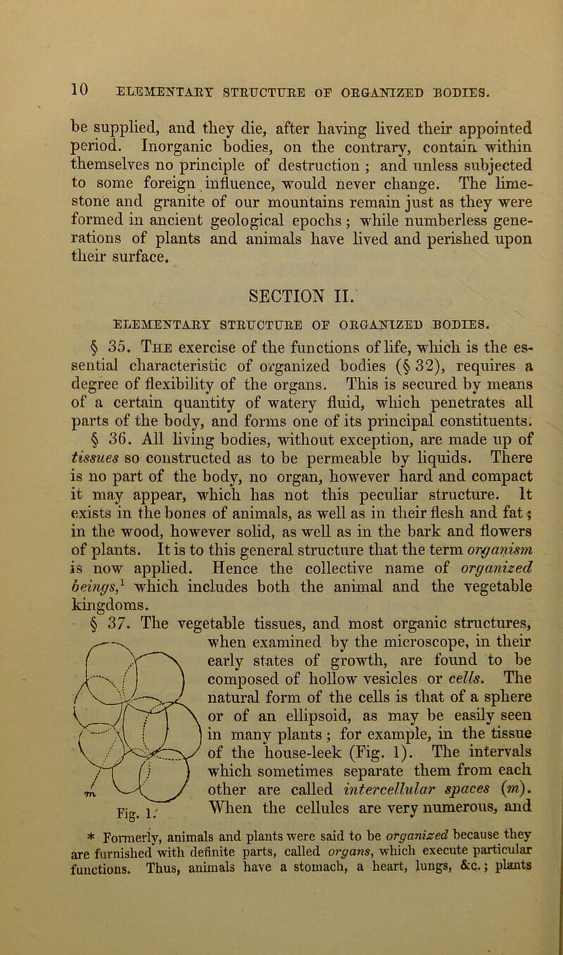 be supplied, and they die, after having lived their appointed period. Inorganic bodies, on the contrary, contain, within themselves no principle of destruction ; and unless subjected to some foreign influence, would never change. The lime- stone and granite of our mountains remain just as they were formed in ancient geological epochs ; while numberless gene- rations of plants and animals have lived and perished upon then- surface. SECTION II. ELEMENTARY STRUCTURE OF ORGANIZED BODIES. § 35. The exercise of the functions of life, which is the es- sential characteristic of organized bodies (§ 32), requires a degree of flexibility of the organs. This is secured by means of a certain quantity of watery fluid, which penetrates all parts of the body, and forms one of its principal constituents. § 36. All living bodies, without exception, are made up of tissues so constructed as to be permeable by liquids. There is no part of the body, no organ, however hard and compact it may appear, which has not this peculiar structure. It exists in the bones of animals, as well as in their flesh and fat; in the wood, however solid, as well as in the bark and flowers of plants. It is to this general structure that the term organism is now applied. Hence the collective name of organized beings/ which includes both the animal and the vegetable kingdoms. § 37. The vegetable tissues, and most organic structures, when examined by the microscope, in their early states of growth, are found to be composed of hollow vesicles or cells. The natural form of the cells is that of a sphere or of an ellipsoid, as may be easily seen in many plants ; for example, in the tissue of the house-leek (Fig. 1). The intervals which sometimes separate them from each other are called intercellular spaces (in). When the cellules are very numerous, and * Formerly, animals and plants were said to be organized because they are furnished with definite parts, called organs, which execute particular functions. Thus, animals have a stomach, a heart, lungs, &c.; plants