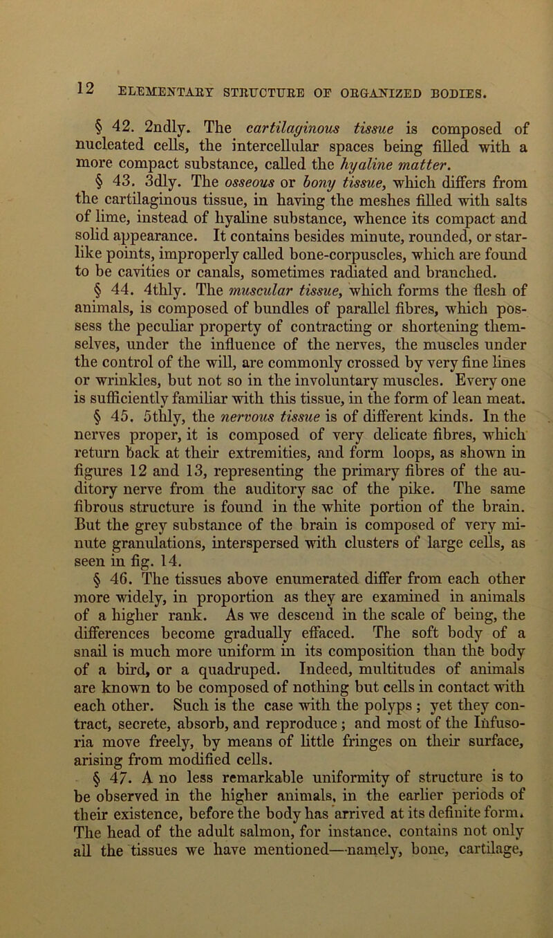 § 42. 2ndly. The cartilaginous tissue is composed of nucleated cells, the intercellular spaces being filled with a more compact substance, called the hyaline matter. § 43, 3dly. The osseous or bony tissue, which differs from the cartilaginous tissue, in having the meshes filled with salts of lime, instead of hyaline substance, whence its compact and solid appearance. It contains besides minute, rounded, or star- like points, improperly called bone-corpuscles, which are found to be cavities or canals, sometimes radiated and branched. § 44. 4tlily. The muscular tissue, which forms the flesh of animals, is composed of bundles of parallel fibres, which pos- sess the peculiar property of contracting or shortening them- selves, under the influence of the nerves, the muscles under the control of the will, are commonly crossed by very fine lines or wrinkles, but not so in the involuntary muscles. Every one is sufficiently familiar with this tissue, in the form of lean meat. § 45. 5thly, the nervous tissue is of different kinds. In the nerves proper, it is composed of very delicate fibres, which return back at their extremities, and form loops, as shown in figures 12 and 13, representing the primary fibres of the au- ditory nerve from the auditory sac of the pike. The same fibrous structure is found in the white portion of the brain. But the grey substance of the brain is composed of very mi- nute granulations, interspersed with clusters of large cells, as seen in fig. 14. § 46. The tissues above enumerated differ from each other more widely, in proportion as they are examined in animals of a higher rank. As we descend in the scale of being, the differences become gradually effaced. The soft body of a snail is much more uniform in its composition than the body of a bird, or a quadruped. Indeed, multitudes of animals are known to be composed of nothing but cells in contact with each other. Such is the case with the polyps ; yet they con- tract, secrete, absorb, and reproduce ; and most of the Infuso- ria move freely, by means of little fringes on their surface, arising from modified cells. § 47- A no less remarkable uniformity of structure is to be observed in the higher animals, in the earlier periods of their existence, before the body has arrived at its definite form. The head of the adult salmon, for instance, contains not only all the tissues we have mentioned—namely, bone, cartilage.