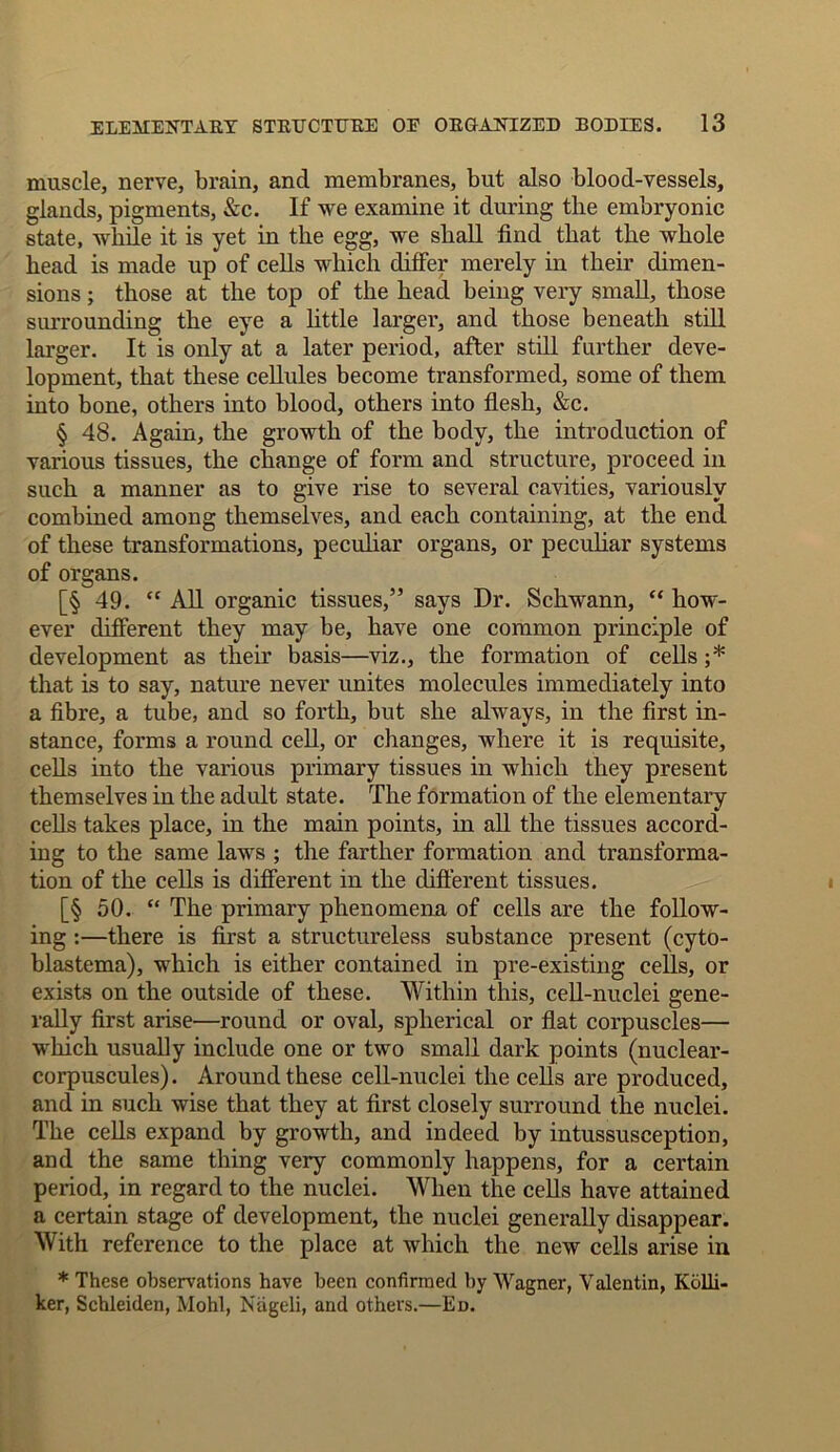 muscle, nerve, brain, and membranes, but also blood-vessels, glands, pigments, &c. If we examine it during the embryonic state, while it is yet in the egg, we shall find that the whole head is made up of cells which differ merely in their dimen- sions ; those at the top of the head being very small, those surrounding the eye a little larger, and those beneath still larger. It is only at a later period, after still further deve- lopment, that these cellules become transformed, some of them into bone, others into blood, others into flesh, &c. § 48. Again, the growth of the body, the introduction of various tissues, the change of form and structure, proceed in such a manner as to give rise to several cavities, variously combined among themselves, and each containing, at the end of these transformations, peculiar organs, or peculiar systems of organs. [§ 49. “ All organic tissues,” says Dr. Schwann, “ how- ever different they may be, have one common principle of development as their basis—viz., the formation of cells ;* that is to say, nature never unites molecules immediately into a fibre, a tube, and so forth, but she always, in the first in- stance, forms a round cell, or changes, where it is requisite, cells into the various primary tissues in which they present themselves in the adult state. The formation of the elementary cells takes place, in the main points, in all the tissues accord- ing to the same laws ; the farther formation and transforma- tion of the cells is different in the different tissues. [§ 50. “ The primary phenomena of cells are the follow- ing :—there is first a structureless substance present (cyto- blastema), which is either contained in pre-existing cells, or exists on the outside of these. Within this, cell-nuclei gene- rally first arise—round or oval, spherical or flat corpuscles— which usually include one or two small dark points (nuclear- corpuscules). Around these cell-nuclei the cells are produced, and in such wise that they at first closely surround the nuclei. The cells expand by growth, and indeed by intussusception, and the same thing very commonly happens, for a certain period, in regard to the nuclei. When the cells have attained a certain stage of development, the nuclei generally disappear. With reference to the place at which the new cells arise in * These observations have been confirmed by Wagner, Yalentin, Kolli- ker, Schleiden, Mohl, Niigeli, and others.—Ed.