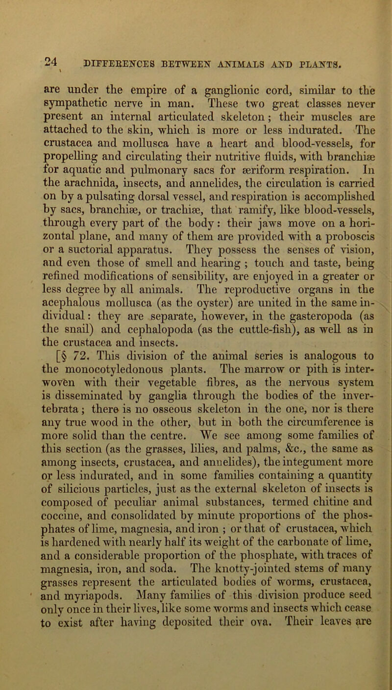 \ are under the empire of a ganglionic cord, similar to the sympathetic nerve in man. These two great classes never present an internal articulated skeleton; their muscles are attached to the skin, which is more or less indurated. The Crustacea and mollusca have a heart and blood-vessels, for propelling and circulating their nutritive fluids, with branchiae for aquatic and pulmonary sacs for aeriform respiration. In the arachnida, insects, and annelides, the circulation is carried on by a pulsating dorsal vessel, and respiration is accomplished by sacs, branchiae, or trachiae, that ramify, like blood-vessels, through every part of the body: their jaws move on a hori- zontal plane, and many of them are provided with a proboscis or a suctorial apparatus. They possess the senses of vision, and even those of smell and hearing ; touch and taste, being refined modifications of sensibility, are enjoyed in a greater or less degree by all animals. The reproductive organs in the acephalous mollusca (as the oyster) are united in the same in- dividual : they are separate, however, in the gasteropoda (as the snail) and cephalopoda (as the cuttle-fish), as well as in the Crustacea and insects. [§ 72. This division of the animal series is analogous to the monocotyledonous plants. The marrow or pith is inter- woven with their vegetable fibres, as the nervous system is disseminated by ganglia through the bodies of the inver- tebrata; there is no osseous skeleton in the one, nor is there any true wood in the other, but in both the circumference is more solid than the centre. We see among some families of this section (as the grasses, lilies, and palms, &c,, the same as among insects, Crustacea, and annelides), the integument more or less indurated, and in some families containing a quantity of silicious particles, just as the external skeleton of insects is composed of peculiar animal substances, termed chitine and coccine, and consolidated by minute proportions of the phos- phates of lime, magnesia, and iron ; or that of Crustacea, which is hardened with nearly half its weight of the carbonate of lime, and a considerable proportion of the phosphate, with traces of magnesia, iron, and soda. The knotty-jointed stems of many grasses represent the articulated bodies of worms, Crustacea, and myriapods. Many families of this division produce seed only once in their lives, like some worms and insects which cease to exist after having deposited their ova. Their leaves are