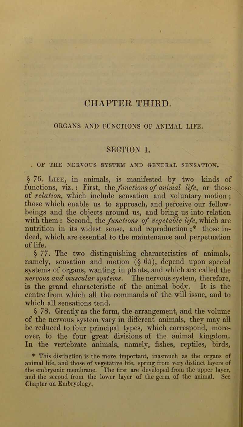 CHAPTER THIRD. ORGANS AND FUNCTIONS OF ANIMAL LIFE. SECTION I. . OF THE NERYOHS SYSTEM AND GENERAL SENSATION. § 76. Life, in animals, is manifested by two kinds of functions, viz.: First, the functions of animal life, or those of relation, which include sensation and voluntary motion ; those which enable us to approach, and perceive our fellow- beings and the objects around us, and bring us into relation with them: Second, the functions of vegetable life, which are nutrition in its widest sense, and reproduction ;* those in- deed, which are essential to the maintenance and perpetuation of life. § 77. The two distinguishing characteristics of animals* namely, sensation and motion (§ 65), depend upon special systems of organs, wanting in plants, and which are called the nervous and muscular systems. The nervous system, therefore, is the grand characteristic of the animal body. It is the centre from which all the commands of the will issue, and to which all sensations tend. § 78. Greatly as the form, the arrangement, and the volume of the nervous system vary in different animals, they may all be reduced to four principal types, which correspond, more- over, to the four great divisions of the animal kingdom. In the vertebrate animals, namely, fishes, reptiles, birds, * This distinction is the more important, inasmuch as the organs of animal life, and those of vegetative life, spring from very distinct layers of the embryonic membrane. The first are developed from the upper layer, and the second from the lower layer of the germ of the animal. See Chapter on Embryology.