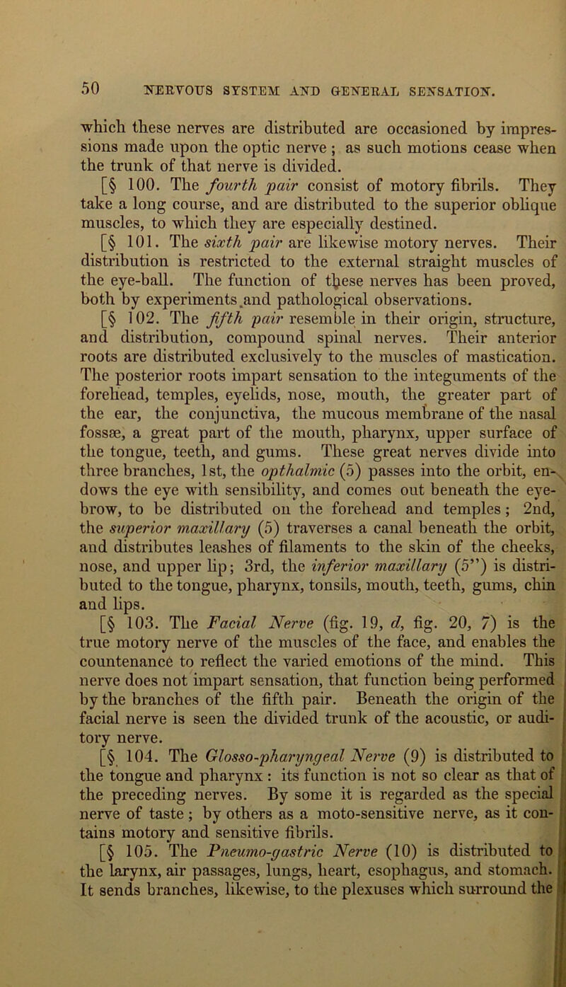 which these nerves are distributed are occasioned by impres- sions made upon the optic nerve ; as such motions cease when the trunk of that nerve is divided. [§ 100. The fourth pair consist of motory fibrils. They take a long course, and are distributed to the superior oblique muscles, to which they are especially destined. [§ 101. The sixth pair are likewise motory nerves. Their distribution is restricted to the external straight muscles of the eye-ball. The function of these nerves has been proved, both by experiments .and pathological observations. [§ 102. The fifth pair resemble in their origin, structure, and distribution, compound spinal nerves. Their anterior roots are distributed exclusively to the muscles of mastication. The posterior roots impart sensation to the integuments of the forehead, temples, eyelids, nose, mouth, the greater part of the ear, the conjunctiva, the mucous membrane of the nasal fossae, a great part of the mouth, pharynx, upper surface of the tongue, teeth, and gums. These great nerves divide into three branches, 1st, the opthalmic (5) passes into the orbit, en- dows the eye with sensibility, and comes out beneath the eye- brow, to be distributed on the forehead and temples; 2nd, the superior maxillary (5) traverses a canal beneath the orbit, and distributes leashes of filaments to the skin of the cheeks, nose, and upper lip; 3rd, the inferior maxillary (5”) is distri- buted to the tongue, pharynx, tonsils, mouth, teeth, gums, chin and lips. [§ 103. The Facial Nerve (fig. 19, d, fig. 20, 7) is the true motory nerve of the muscles of the face, and enables the countenance to reflect the varied emotions of the mind. This nerve does not impart sensation, that function being performed by the branches of the fifth pair. Beneath the origin of the facial nerve is seen the divided trunk of the acoustic, or audi- tory nerve. [§ 104. The Glosso-pharyngeal Nerve (9) is distributed to the tongue and pharynx : its function is not so clear as that of the preceding nerves. By some it is regarded as the special nerve of taste ; by others as a moto-sensitive nerve, as it con- tains motory and sensitive fibrils. [§ 105. The Pncumo-gastric Nerve (10) is distributed to the larynx, air passages, lungs, heart, esophagus, and stomach. It sends branches, likewise, to the plexuses which surround the