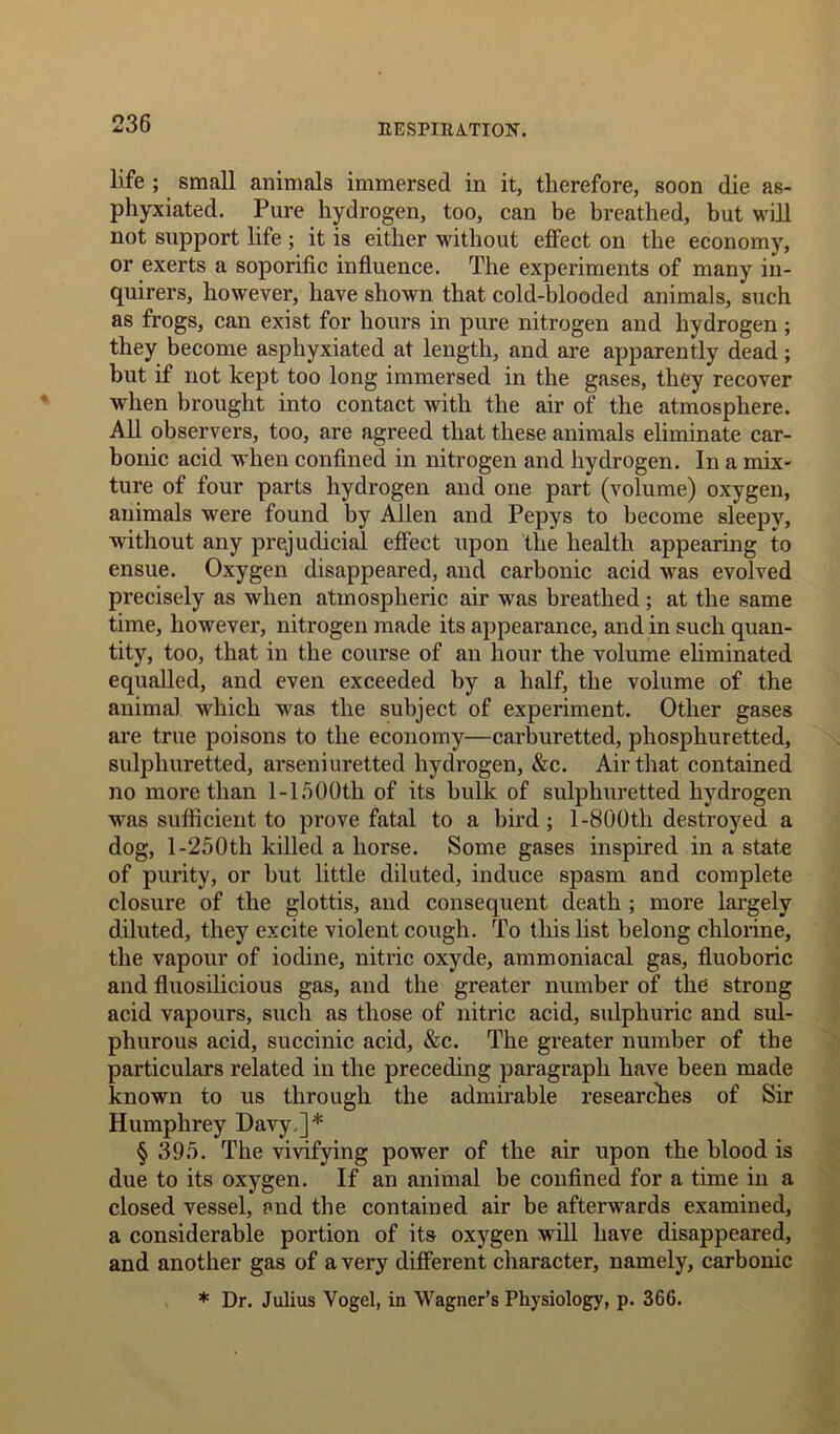 life ; small animals immersed in it, therefore, soon die as- phyxiated. Pure hydrogen, too, can be breathed, but will not support life ; it is either without effect on the economy, or exerts a soporific influence. The experiments of many in- quirers, however, have shown that cold-blooded animals, such as frogs, can exist for hours in pure nitrogen and hydrogen ; they become asphyxiated at length, and are apparently dead; but if not kept too long immersed in the gases, they recover when brought into contact with the air of the atmosphere. All observers, too, are agreed that these animals eliminate car- bonic acid when confined in nitrogen and hydrogen. In a mix- ture of four parts hydrogen and one part (volume) oxygen, animals were found by Allen and Pepys to become sleepy, without any prejudicial effect upon the health appearing to ensue. Oxygen disappeared, and carbonic acid was evolved precisely as when atmospheric air was breathed ; at the same time, however, nitrogen made its appearance, and in such quan- tity, too, that in the course of an hour the volume eliminated equalled, and even exceeded by a half, the volume of the animal which was the subject of experiment. Other gases are true poisons to the economy—carburetted, phosphuretted, sulphuretted, arseniuretted hydrogen, &c. Air that contained no more than 1-1500th of its bulk of sulphuretted hydrogen was sufficient to prove fatal to a bird; 1 -800th destroyed a dog, 1-250th killed a horse. Some gases inspired in a state of purity, or hut little diluted, induce spasm and complete closure of the glottis, and consequent death ; more largely diluted, they excite violent cough. To this list belong chlorine, the vapour of iodine, nitric oxyde, ammoniacal gas, fluoboric and fluosilicious gas, and the greater number of the strong acid vapours, such as those of nitric acid, sulphuric and sul- phurous acid, succinic acid, &c. The greater number of the particulars related in the preceding paragraph have been made known to us through the admirable researches of Sir Humphrey Davy,]* § 395. The vivifying power of the air upon the blood is due to its oxygen. If an animal be confined for a time in a closed vessel, and the contained air be afterwards examined, a considerable portion of its oxygen will have disappeared, and another gas of a very different character, namely, carbonic * Dr. Julius Vogel, in Wagner’s Physiology, p. 366.