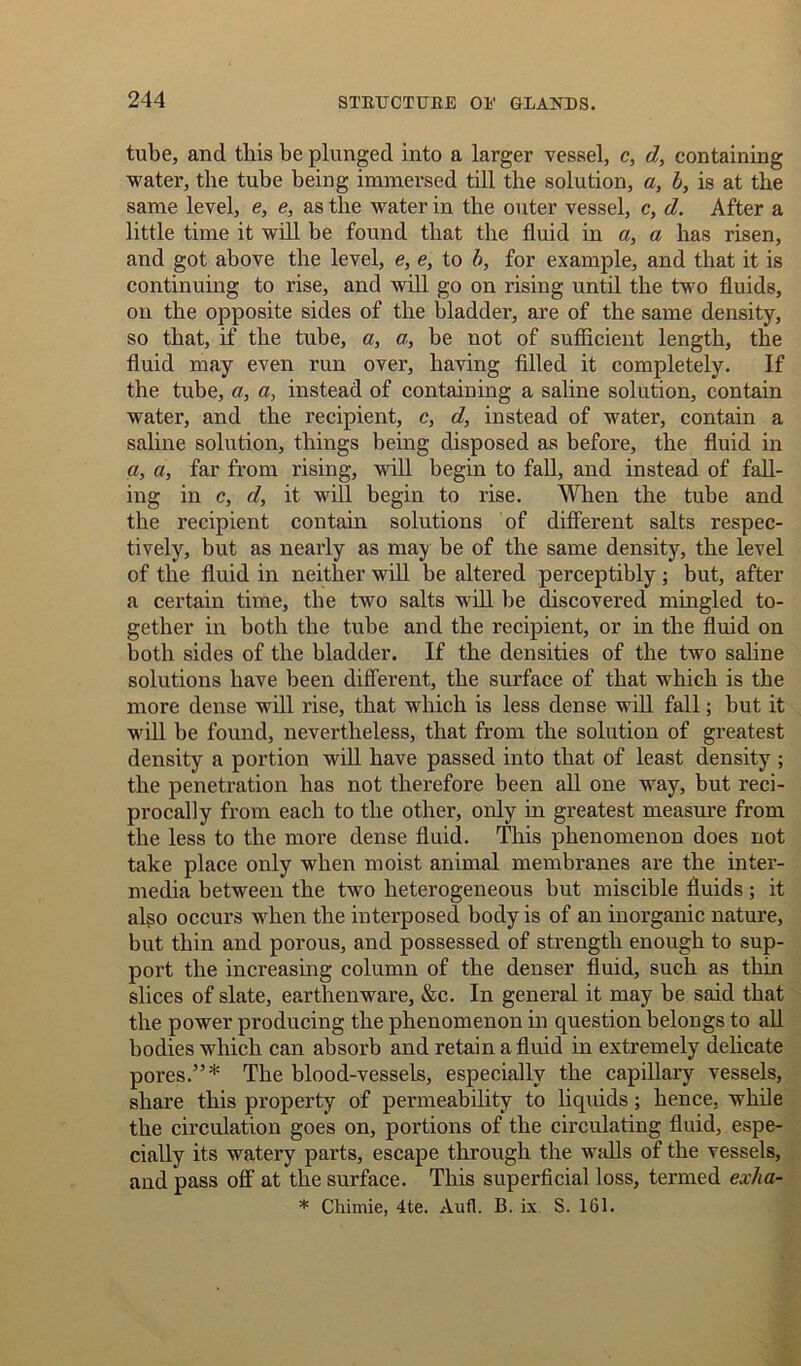 tube, and this be plunged into a larger vessel, c, d, containing water, the tube being immersed till the solution, a, b, is at the same level, e, e, as the water in the outer vessel, c, d. After a little time it will be found that the fluid in a, a has risen, and got above the level, e, e, to b, for example, and that it is continuing to rise, and will go on rising until the two fluids, on the opposite sides of the bladder, are of the same density, so that, if the tube, a, a, be not of sufficient length, the fluid may even run over, having filled it completely. If the tube, a, a, instead of containing a saline solution, contain water, and the recipient, c, d, instead of water, contain a saline solution, things being disposed as before, the fluid in a, a, far from rising, will begin to fall, and instead of fall- ing in c, d, it wifi begin to rise. When the tube and the recipient contain solutions of different salts respec- tively, but as nearly as may be of the same density, the level of the fluid in neither will be altered perceptibly; but, after a certain time, the two salts will be discovered mingled to- gether in both the tube and the recipient, or in the fluid on both sides of the bladder. If the densities of the two saline solutions have been different., the surface of that which is the more dense will rise, that which is less dense will fall; but it will be found, nevertheless, that from the solution of greatest density a portion will have passed into that of least density ; the penetration has not therefore been all one way, but reci- procally from each to the other, only in greatest measure from the less to the more dense fluid. This phenomenon does not take place only when moist animal membranes are the inter- media between the two heterogeneous but miscible fluids; it also occurs when the interposed body is of an inorganic nature, but thin and porous, and possessed of strength enough to sup- port the increasing column of the denser fluid, such as thin slices of slate, earthenware, &c. In general it may be said that the power producing the phenomenon in question belongs to all bodies which can absorb and retain a fluid in extremely delicate pores.”* The blood-vessels, especially the capillary vessels, share this property of permeability to liqxuds; hence, while the circulation goes on, portions of the circulating fluid, espe- cially its watery parts, escape through the walls of the vessels, and pass off at the surface. This superficial loss, termed exha- * Chimie, 4te. Aufl. B. ix S. 161.