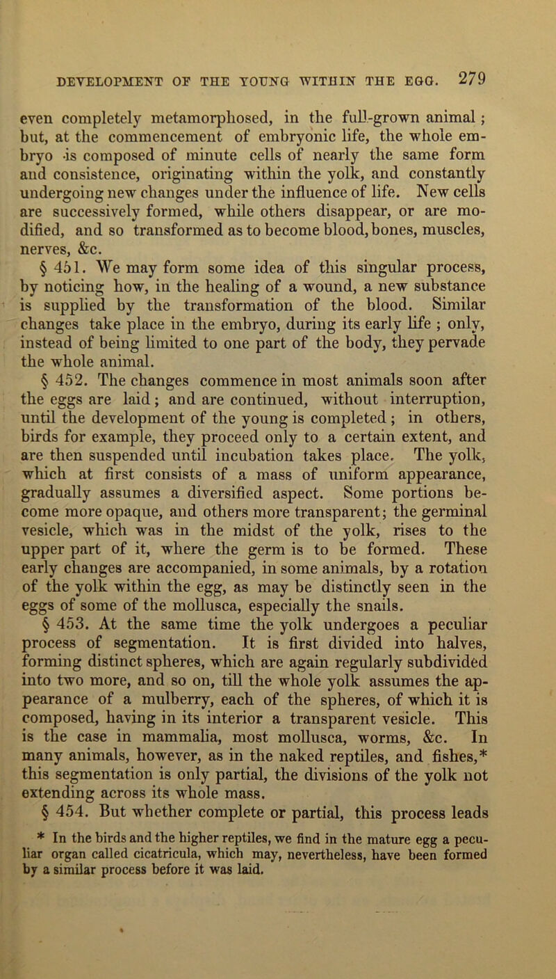 even completely metamorphosed, in the full-grown animal; but, at the commencement of embryonic life, the whole em- bryo -is composed of minute cells of nearly the same form and consistence, originating within the yolk, and constantly undergoing new changes under the influence of life. New cells are successively formed, while others disappear, or are mo- dified, and so transformed as to become blood, bones, muscles, nerves, &c. § 451. We may form some idea of this singular process, by noticing how, in the healing of a wound, a new substance is supplied by the transformation of the blood. Similar changes take place in the embryo, during its early life ; only, instead of being limited to one part of the body, they pervade the whole animal. § 452. The changes commence in most animals soon after the eggs are laid; and are continued, without interruption, until the development of the young is completed; in others, birds for example, they proceed only to a certain extent, and are then suspended until incubation takes place. The yolk, which at first consists of a mass of uniform appearance, gradually assumes a diversified aspect. Some portions be- come more opaque, and others more transparent; the germinal vesicle, which was in the midst of the yolk, rises to the upper part of it, where the germ is to be formed. These early changes are accompanied, in some animals, by a rotation of the yolk within the egg, as may be distinctly seen in the eggs of some of the mollusca, especially the snails. § 453. At the same time the yolk undergoes a peculiar process of segmentation. It is first divided into halves, forming distinct spheres, which are again regularly subdivided into two more, and so on, till the whole yolk assumes the ap- pearance of a mulberry, each of the spheres, of which it is composed, having in its interior a transparent vesicle. This is the case in mammalia, most mollusca, worms, &c. In many animals, however, as in the naked reptiles, and fishes,* this segmentation is only partial, the divisions of the yolk not extending across its whole mass. § 454. But whether complete or partial, this process leads * In the birds and the higher reptiles, we find in the mature egg a pecu- liar organ called cicatricula, which may, nevertheless, have been formed by a similar process before it was laid.