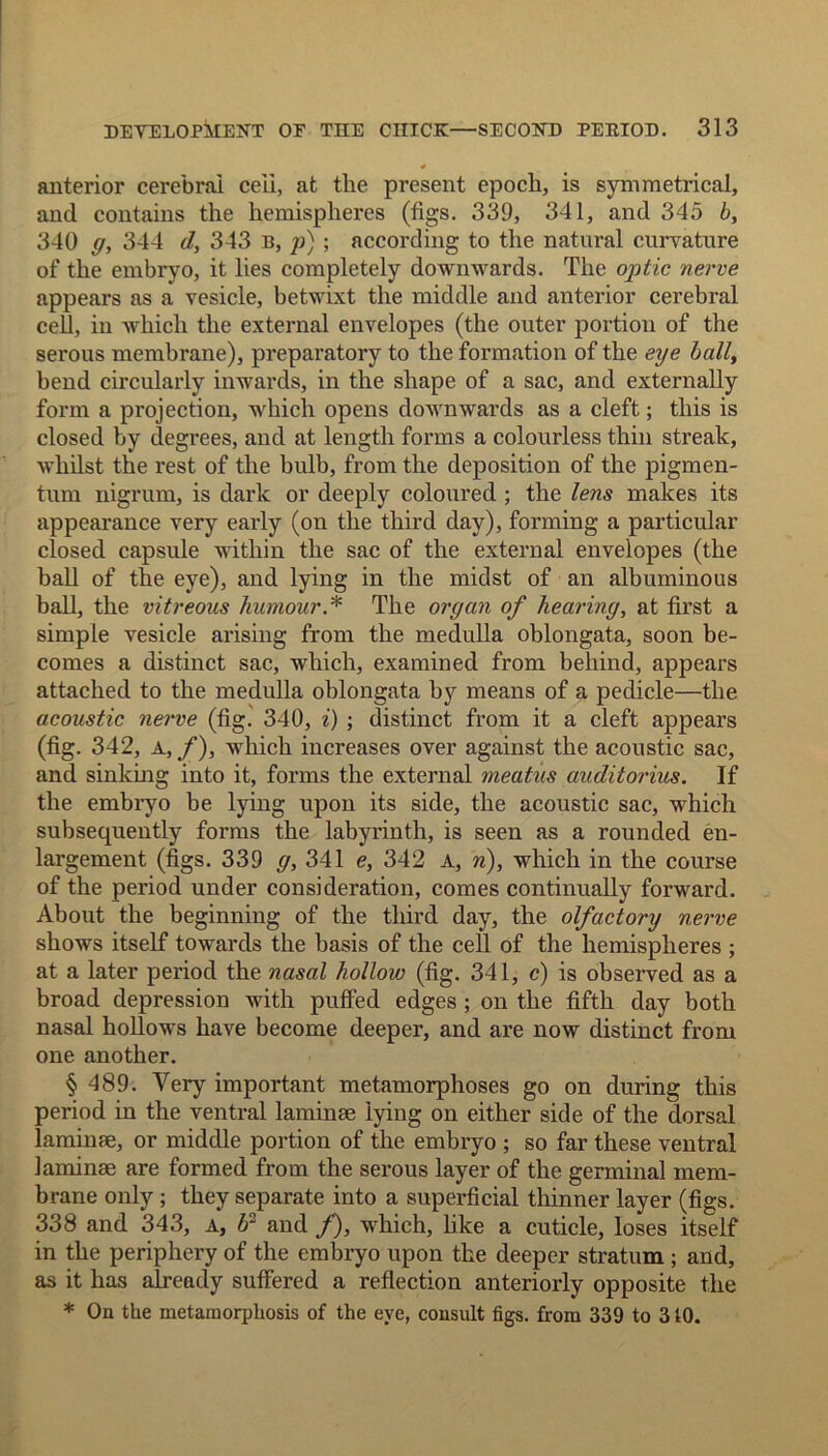 * anterior cerebral cell, at the present epoch, is symmetrical, and contains the hemispheres (figs. 339, 341, and 345 b, 340 g, 344 d, 343 n, p); according to the natural curvature of the embryo, it lies completely downwards. The optic nerve appears as a vesicle, betwixt the middle and anterior cerebral cell, in which the external envelopes (the outer portion of the serous membrane), preparatory to the formation of the eye ball, bend circularly inwards, in the shape of a sac, and externally form a projection, which opens downwards as a cleft; this is closed by degrees, and at length forms a colourless thin streak, whilst the rest of the bulb, from the deposition of the pigmen- tum nigrum, is dark or deeply coloured ; the lens makes its appearance very early (on the third day), forming a particular closed capsule within the sac of the external envelopes (the ball of the eye), and lying in the midst of an albuminous ball, the vitreous humour * The organ of hearing, at first a simple vesicle arising from the medulla oblongata, soon be- comes a distinct sac, which, examined from behind, appears attached to the medulla oblongata by means of a pedicle—the acoustic nerve (fig. 340, i) ; distinct from it a cleft appears (fig. 342, A, f), which increases over against the acoustic sac, and sinking into it, forms the external meatus auditorius. If the embryo be lying upon its side, the acoustic sac, which subsequently forms the labyrinth, is seen as a rounded en- largement (figs. 339 g, 341 e, 342 a, n), which in the course of the period under consideration, comes continually forward. About the beginning of the third day, the olfactory nerve shows itself towards the basis of the cell of the hemispheres ; at a later period the nasal hollow (fig. 341, c) is observed as a broad depression with puffed edges ; on the fifth day both nasal hollows have become deeper, and are now distinct from one another. § 489. Very important metamorphoses go on during this period in the ventral laminae lying on either side of the dorsal laminae, or middle portion of the embryo ; so far these ventral laminae are formed from the serous layer of the germinal mem- brane only ; they separate into a superficial thinner layer (figs. 338 and 343, a, 62 and /), which, like a cuticle, loses itself in the periphery of the embryo upon the deeper stratum ; and, as it has already suffered a reflection anteriorly opposite the * On the metamorphosis of the eye, consult figs, from 339 to 310.