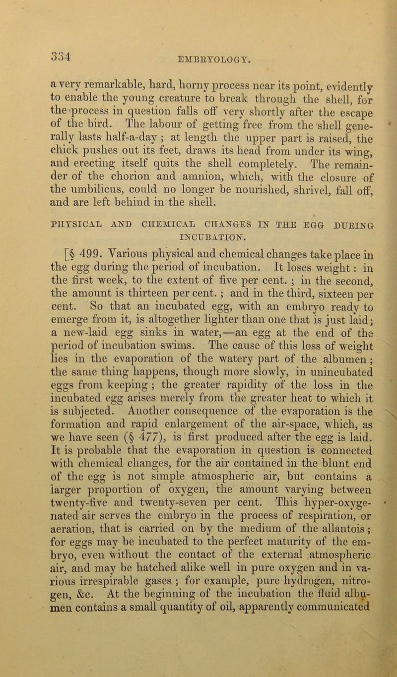 a very remarkable, hard, horny process near its point, evidently to enable the young creature to break through the shell, for the process in question falls off very shortly after the escape of the bird. The labour of getting free from the shell gene- rally lasts half-a-day ; at length the upper part is raised, the chick pushes out its feet, draws its head from under its wing, and erecting itself quits the shell completely. The remain- der of the chorion and amnion, which, with the closure of the umbilicus, could no longer be nourished, shrivel, fall off, and are left behind in the shell. PHYSICAL AND CHEMICAL CHANGES IN THE EGG DUEING INCUBATION. [§ 499. Various physical and chemical changes take place in the egg during the period of incubation. It loses weight: in the first week, to the extent of five per cent. ; in the second, the amount is thirteen per cent. ; and in the third, sixteen per cent. So that an incubated egg, with an embryo ready to emerge from it, is altogether lighter than one that is just laid; a new-laid egg sinks in water,—an egg at the end of the period of incubation swims. The cause of this loss of weight lies in the evaporation of the watery part of the albumen ; the same thing happens, though more slowly, in unincubated eggs from keeping ; the greater rapidity of the loss in the incubated egg arises merely from the greater heat to which it is subjected. Another consequence of the evaporation is the formation and rapid enlargement of the air-space, which, as we have seen (§ 477), is first produced after the egg is laid. It is probable that the evaporation in question is connected with chemical changes, for the air contained in the blunt end of the egg is not simple atmospheric air, but contains a larger proportion of oxygen, the amount varying between twenty-five and twenty-seven per cent. This hyper-oxyge- nated air serves the embryo in the process of respiration, or aeration, that is carried on by the medium of the allantois ; for eggs may be incubated to the perfect maturity of the em- bryo, even without the contact of the external atmospheric air, and may be hatched alike well in pure oxygen and in va- rious irrespirable gases ; for example, pure hydrogen, nitro- gen, &c. At the beginning of the incubation the fluid albu- men contains a small quantity of oil, apparently communicated