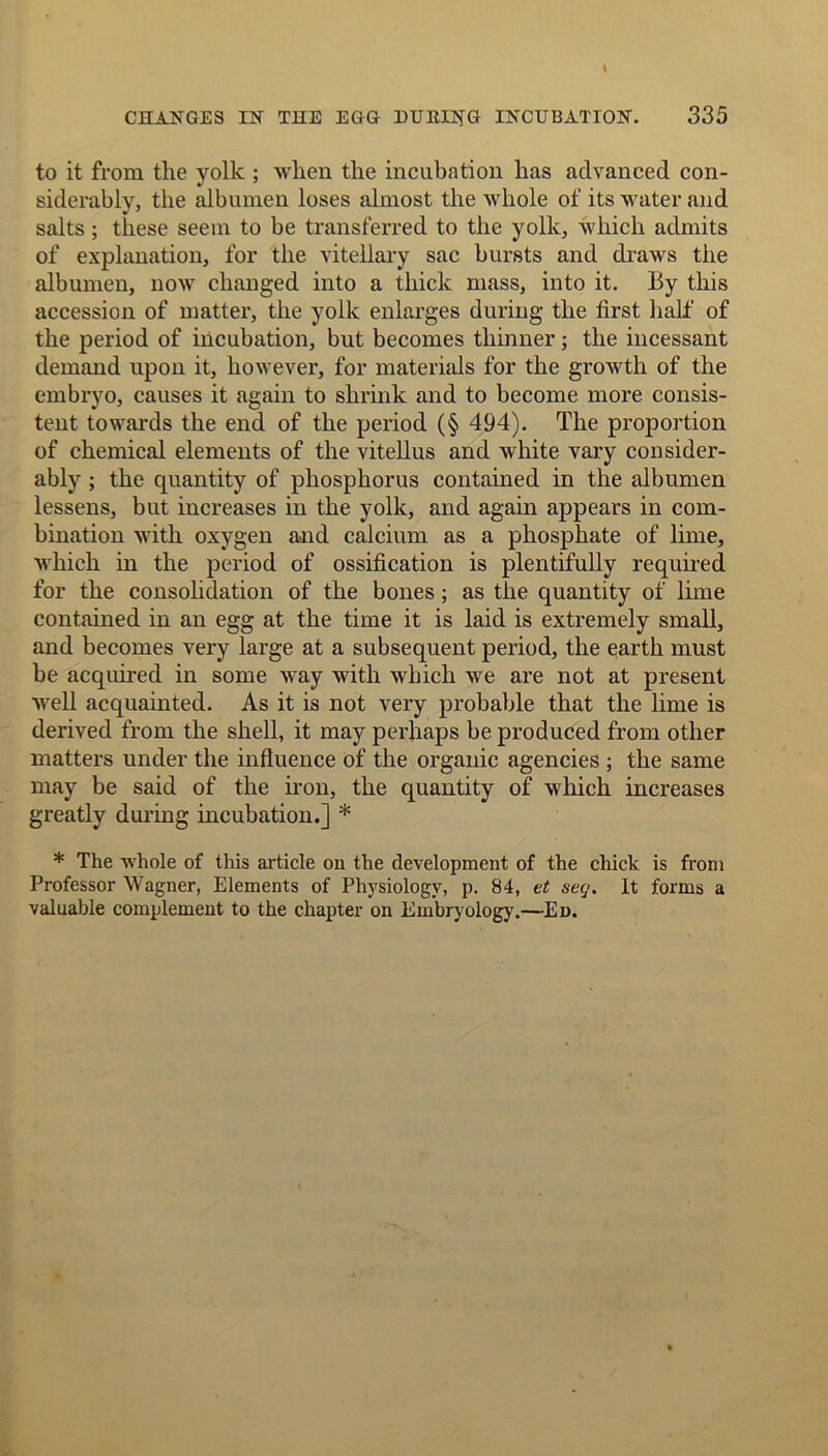 to it from the yolk ; when the incubation has advanced con- siderably, the albumen loses almost the whole of its water and salts; these seem to be transferred to the yolk, which admits of explanation, for the vitellary sac bursts and draws the albumen, now changed into a thick mass, into it. By this accession of matter, the yolk enlarges during the first half of the period of incubation, but becomes thinner; the incessant demand upon it, however, for materials for the growth of the embryo, causes it again to shrink and to become more consis- tent towards the end of the period (§ 494). The proportion of chemical elements of the vitellus and white vary consider- ably ; the quantity of phosphorus contained in the albumen lessens, but increases in the yolk, and again appears in com- bination with oxygen and calcium as a phosphate of lime, which in the period of ossification is plentifully required for the consolidation of the bones ; as tlie quantity of lime contained in an egg at the time it is laid is extremely small, and becomes very large at a subsequent period, the earth must be acquired in some way with which we are not at present well acquainted. As it is not very probable that the lime is derived from the shell, it may perhaps be produced from other matters under the influence of the organic agencies ; the same may be said of the iron, the quantity of which increases greatly during incubation.] * * The whole of this article on the development of the chick is from Professor Wagner, Elements of Physiology, p. 84, et secj. It forms a valuable complement to the chapter on Embryology.—Ed.