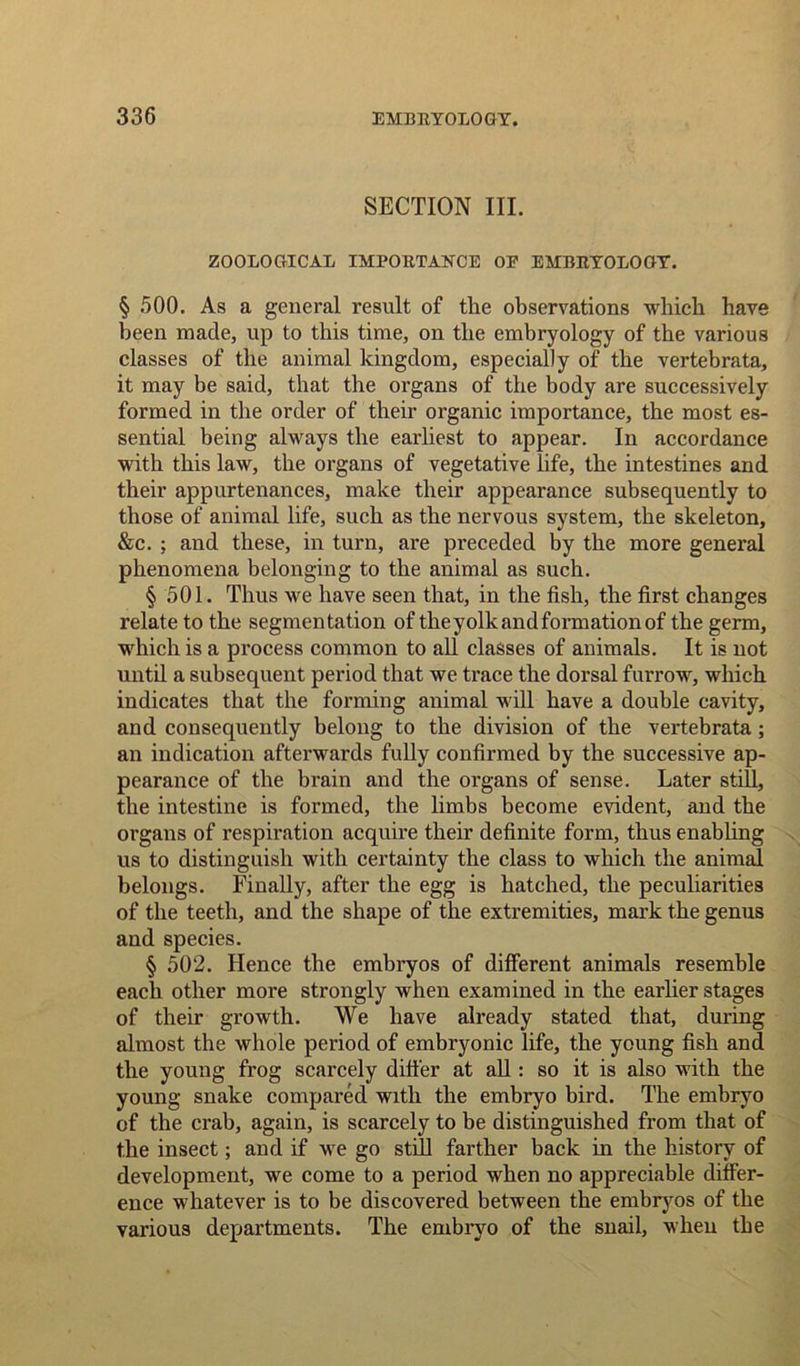 SECTION III. ZOOLOGICAL IMPORTANCE OE EMBRYOLOGY. § 500. As a general result of the observations which have been made, up to this time, on the embryology of the various classes of the animal kingdom, especially of the vertebrata, it may be said, that the organs of the body are successively formed in the order of their organic importance, the most es- sential being always the earliest to appear. In accordance with this law, the organs of vegetative life, the intestines and their appurtenances, make their appearance subsequently to those of animal life, such as the nervous system, the skeleton, &c. ; and these, in turn, are preceded by the more general phenomena belonging to the animal as such. § 501. Thus we have seen that, in the fish, the first changes relate to the segmentation of the yolk and formation of the germ, which is a process common to all classes of animals. It is not until a subsequent period that we trace the dorsal furrow, which indicates that the forming animal will have a double cavity, and consequently belong to the division of the vertebrata; an indication afterwards fully confirmed by the successive ap- pearance of the brain and the organs of sense. Later still, the intestine is formed, the limbs become evident, and the organs of respiration acquire their definite form, thus enabling us to distinguish with certainty the class to which the animal belongs. Finally, after the egg is hatched, the peculiarities of the teeth, and the shape of the extremities, mark the genus and species. § 502. Hence the embryos of different animals resemble each other more strongly when examined in the earlier stages of their growth. We have already stated that, during almost the whole period of embryonic life, the young fish and the young frog scarcely differ at all: so it is also with the young snake compared with the embryo bird. The embryo of the crab, again, is scarcely to be distinguished from that of the insect; and if we go still farther back in the history of development, we come to a period when no appreciable differ- ence whatever is to be discovered between the embryos of the various departments. The embryo of the snail, when the