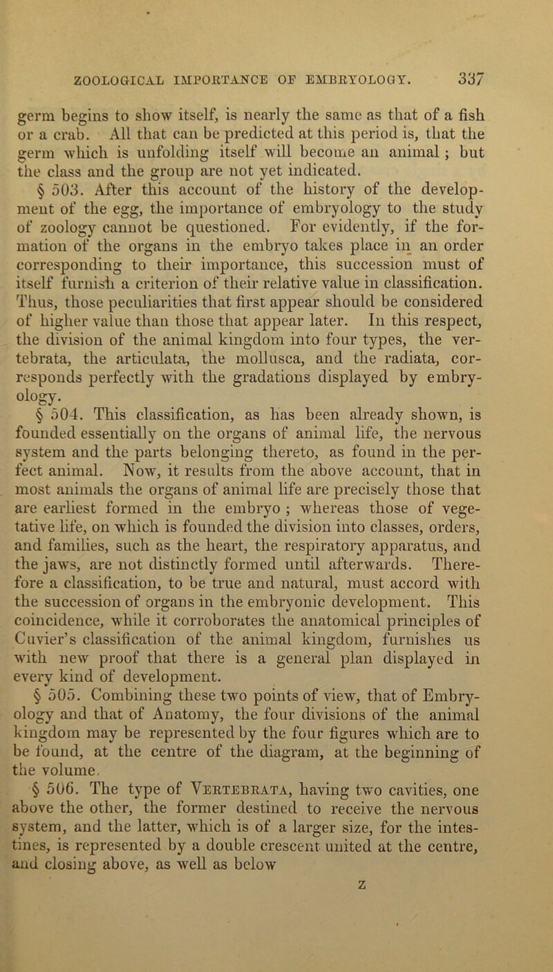 germ begins to show itself, is nearly the same as that of a fish or a crab. All that can be predicted at this period is, that the germ which is unfolding itself will become an animal; but the class and the group are not yet indicated. § 503. After this account of the history of the develop- ment of the egg, the importance of embryology to the study of zoology cannot be cpiestioned. For evidently, if the for- mation of the organs in the embryo takes place in an order corresponding to their importance, this succession must of itself furnish a criterion of their relative value in classification. Thus, those peculiarities that first appear should be considered of higher value than those that appear later. In this respect, the division of the animal kingdom into four types, the ver- tebrata, the articulata, the mollusca, and the radiata, cor- responds perfectly with the gradations displayed by embry- ology. § 504. This classification, as has been already shown, is founded essentially on the organs of animal life, the nervous system and the parts belonging thereto, as found in the per- fect animal. Now, it results from the above account, that in most animals the organs of animal life are precisely those that are earliest formed in the embryo ; whereas those of vege- tative life, on which is founded the division into classes, orders, and families, such as the heart, the respiratory apparatus, and the jaws, are not distinctly formed until afterwards. There- fore a classification, to be true and natural, must accord with the succession of organs in the embryonic development. This coincidence, while it corroborates the anatomical principles of Cuvier’s classification of the animal kingdom, furnishes us with new proof that there is a general plan displayed in every kind of development. § 505. Combining these two points of view, that of Embry- ology and that of Anatomy, the four divisions of the animal kingdom may be represented by the four figures which are to be found, at the centre of the diagram, at the beginning of the volume, § 506. The type of Vertebrata, having two cavities, one above the other, the former destined to receive the nervous system, and the latter, which is of a larger size, for the intes- tines, is represented by a double crescent united at the centre, and closing above, as well as below z