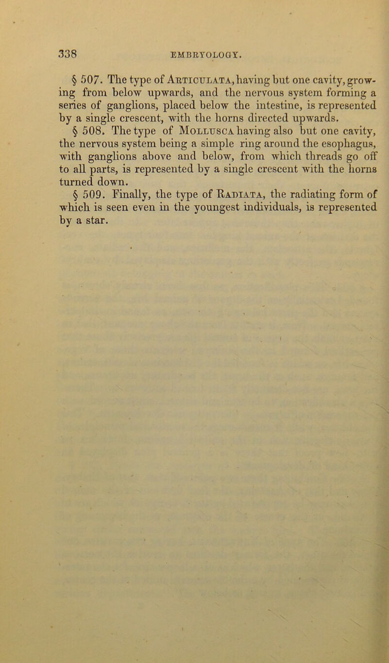 § 507. The type of Articulata,having but one cavity, grow- ing from below upwards, and the nervous system forming a series of ganglions, placed below the intestine, is represented by a single crescent, with the horns directed upwards. § 508. The type of Mollusca having also but one cavity, the nervous system being a simple ring around the esophagus, with ganglions above and below, from which threads go off to all parts, is represented by a single crescent with the horns turned down. § 509. Finally, the type of Rakiata, the radiating form of which is seen even in the youngest individuals, is represented by a star.
