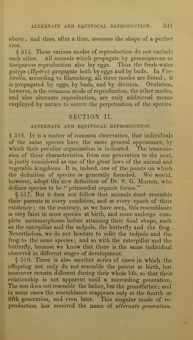 above; and thus, after a time, assumes the shape of a perfect tree. § 515. These various modes of reproduction do not exclude each other. All animals which propagate by gemmiparous or fissiparous reproduction also lay eggs. Thus the fresh-water polyps {Hydra) propagate both by eggs and by buds. In Vor- ticella, according to Ehrenberg, all three modes are found ; it is propagated by eggs, by buds, and by division. Ovulation, however, is the common mode of reproduction, the other modes, and also alternate reproduction, are only additional means employed by nature to secure the perpetuation of the species. SECTION II. ALTERNATE AND EQUIYOCAL REPRODUCTION. § 51G. It is a matter of common observation, that individuals of the same species have the same general appearance, by which their peculiar organization is indicated. The transmis- sion of these characteristics, from one generation to the next, is justly considered as one of the great laws of the animal and vegetable kingdoms. It is, indeed, one of the points on which the definition of species is generally founded. We would, however, adopt the new definition of Dr. S. G. Morton, who defines species to be “primordial organic forms.” §517. But it does not follow that animals must resemble their parents in every condition, and at every epoch of their existence ; on the contrary, as we have seen, this resemblance is very faint in most species at birth, and some undergo com- plete metamorphoses before attaining their final shape, such as the caterpillar and the tadpole, the butterfly and the frog. Nevertheless, we do not hesitate to refer the tadpole and the frog to the same species ; and so with the caterpillar and the butterfly, because we know that there is the same individual observed in different stages of development. § 518. There is also another series of cases in which the offspring not only do not resemble the parent at birth, but moreover remain different during their whole life, so that their relationship is not apparent until a succeeding generation. The son does not resemble the father, but the grandfather; and in some cases the resemblance reappears only at the fourth or fifth generation, and even later. This singular mode of re- production has received the name of alternate generation.