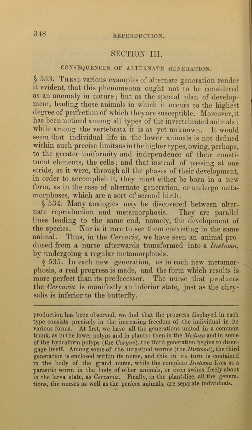 SECTION III. CONSEQUENCES OE ALTERNATE GENERATION. § 533. Ttiese various examples of alternate generation render it evident, that this phenomenon ought not to be considered as an anomaly in nature; but as the special plan of develop- ment, leading those animals in which it occurs to the highest degree of perfection of which they are susceptible. Moreover.it has been noticed among all types of the invertebrated animals ; while among the vertebrata it is as yet unknown. It would seem that individual life in the lower animals is not defined within such precise limits as in the higher types, owing, perhaps, to the greater uniformity and independence of their consti- tuent elements, the cells; and that instead of passing at one stride, as it were, through all the phases of their development, in order to accomplish it, they must either be born in a new form, as in the case of alternate generation, or undergo meta- morphoses, which are a sort of second birth. § 534. Many analogies may be discovered between alter- nate reproduction and metamorphosis. They are parallel lines leading to the same end, namely, the development of the species. Nor is it rare to see them coexisting in the same animal. Thus, in the Cercaria, we have seen an animal pro- duced from a nurse afterwards transformed into a Bistoma, by undergoing a regular metamorphosis. § 535. In each new generation, as in each new metamor- phosis, a real progress is made, and the form which results is more perfect than its predecessor. The nurse that produces the Cercaria is manifestly an inferior state, just as the chry- salis is inferior to the butterfly. production has been observed, we find that the progress displayed in each type consists precisely in the increasing freedom of the individual in its various forms. At first, we have all the generations united in a common trunk, as in the lower polyps and in plants; then in the Medusa and in some of the hydraform polyps (the Coryne), the third generation begins to disen- gage itself. Among some of the intestinal worms (the Distoma), the third generation is enclosed within its nurse, and this in its turn is contained in the body of the grand nurse, while the complete Distoma lives as a parasitic worm in the body of other animals, or even swims freely about in the larva state, as Cercaria. Finally, in the plant-lice, all the genera- tions, the nurses as well as the perfect animals, are separate individuals.