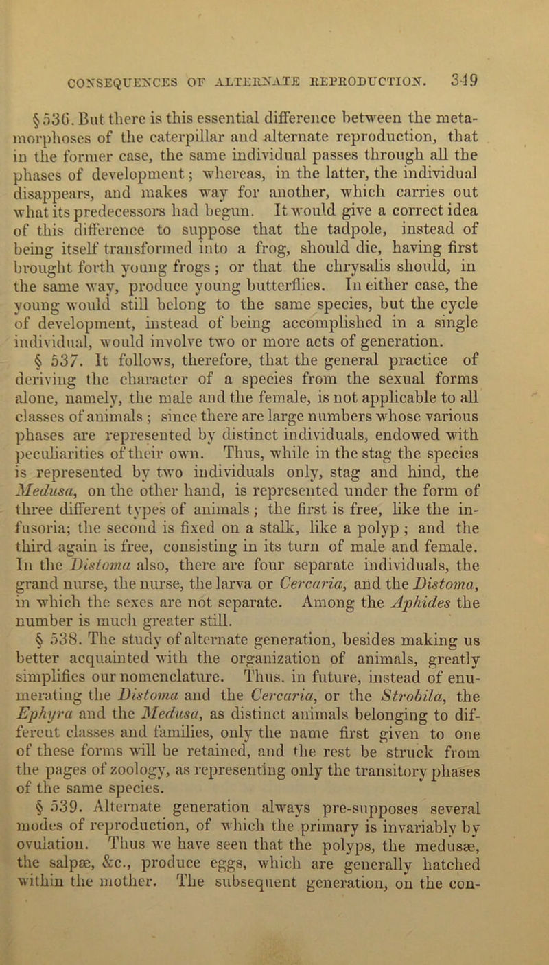 §536. But there is this essential difference between the meta- morphoses of the caterpillar and alternate reproduction, that in the former case, the same individual passes through all the phases of development; whereas, in the latter, the individual disappears, and makes way for another, which carries out what its predecessors had begun. It would give a correct idea of this difference to suppose that the tadpole, instead of being itself transformed into a frog, should die, having first brought forth young frogs ; or that the chrysalis should, in the same way, produce young butterflies. In either case, the young would still belong to the same species, but the cycle of development, instead of being accomplished in a single individual, would involve two or more acts of generation. § 537. It follows, therefore, that the general practice of deriving the character of a species from the sexual forms alone, namely, the male and the female, is not applicable to all classes of animals ; since there are large numbers whose various phases are represented by distinct individuals, endowed with peculiarities of their own. Thus, while in the stag the species is represented by two individuals only, stag and hind, the Medusa, on the other hand, is represented under the form of three different types of animals; the first is free, like the in- fusoria; the second is fixed on a stalk, like a polyp ; and the third again is free, consisting in its turn of male and female. In the Distoma also, there are four separate individuals, the grand nurse, the nurse, the larva or Cercaria, and the Distoma, in which the sexes are not separate. Among the Aphides the number is much greater still. § 538. The study of alternate generation, besides making us better acquainted with the organization of animals, greatly simplifies our nomenclature. Thus, in future, instead of enu- merating the Distoma and the Cercaria, or the Strobila, the Ephijra and the Medusa, as distinct animals belonging to dif- ferent classes and families, only the name first given to one of these forms will be retained, and the rest be struck from the pages of zoology, as representing only the transitory phases of the same species. § 539. Alternate generation always pre-supposes several modes of reproduction, of which the primary is invariably by ovulation. Thus we have seen that the polyps, the medusae, the salpse, &c., produce eggs, which are generally hatched within the mother. The subsequent generation, on the con-